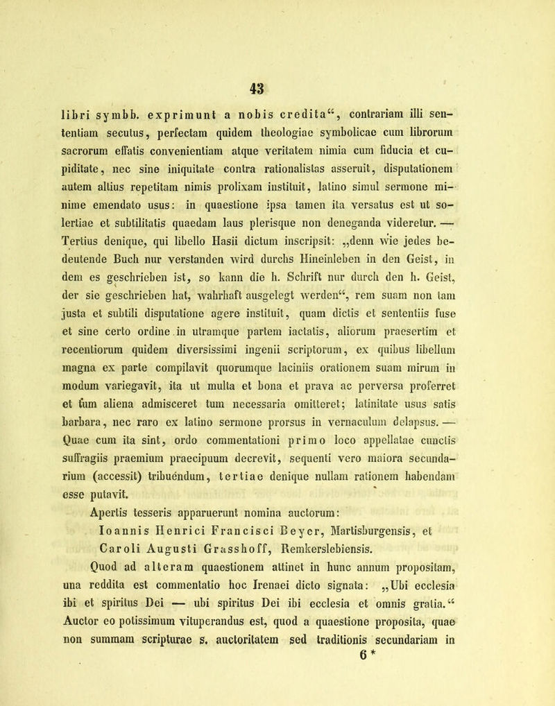 libri symbb. exprimunt a nobis credita“, contrariam illi sen- tentiam secutus, perfectam quidem theologiae symbolicae cum librorum sacrorum effatis convenientiam atque veritatem nimia cum fiducia et cu- piditate , nec sine iniquitate contra rationalistas asseruit, disputationem autem altius repetitam nimis prolixam instituit, latino simul sermone mi- nime emendato usus: in quaestione ipsa tamen ita versatus est ut so- lertiae et subtilitatis quaedam laus plerisque non deneganda videretur. — Tertius denique, qui libello Hasii dictum inscripsit: „denn wie jedes be- deutende Buch nur verstanden wird durclis Hineinleben in den Geist, in dem es geschrieben ist, so kann die h. Schrift nur durch den h. Geist, der sie geschrieben hat, wahrhaft ausgelegt werden“, rem suam non tam justa et subtili disputatione agere instituit, quam dictis et sententiis fuse et sine certo ordine. in utramque partem iactatis, aliorum praesertim et recentiorum quidem diversissimi ingenii scriptorum, ex quibus libellum magna ex parte compilavit quorumque laciniis orationem suam mirum in modum variegavit, ita ut multa et bona et prava ac perversa proferret et tum aliena admisceret tum necessaria omitteret; latinitate usus satis barbara, nec raro ex latino sermone prorsus in vernaculum delapsus.— Quae cum ita sint, ordo commentationi primo loco appellatae cunctis suffragiis praemium praecipuum decrevit, sequenti vero maiora secunda- rium (accessit) tribuendum, tertiae denique nullam rationem habendam esse putavit. Apertis tesseris apparuerunt nomina auctorum: Ioannis Henrici Francisci Beyer, Martisburgensis, et Caroli Augusti Grasshoff, Remkerslebiensis. Quod ad alteram quaestionem attinet in hunc annum propositam, una reddita est commentatio hoc Jrenaei dicto signata: „Ubi ecclesia ibi et spiritus Dei — ubi spiritus Dei ibi ecclesia et omnis gratia.44 Auctor eo potissimum vituperandus est, quod a quaestione proposita, quae non summam scripturae s. auctoritatem sed traditionis secundariam in 6*