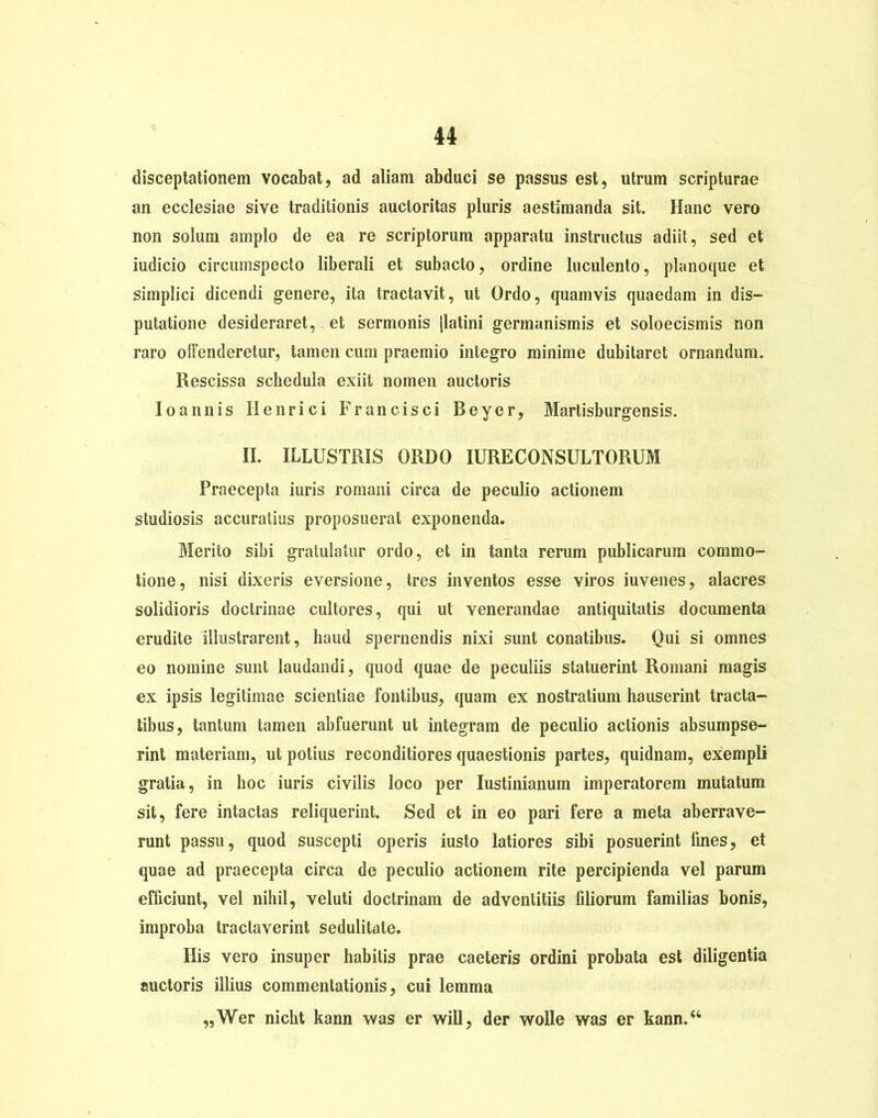 disceptationem vocabat, ad aliain abduci se passus est, utrum scripturae an ecclesiae sive traditionis auctoritas pluris aestimanda sit. Hanc vero non solum amplo de ea re scriptorum apparatu instructus adiit, sed et iudicio circumspecto liberali et subacto, ordine luculento, planoque et simplici dicendi genere, ita tractavit, ut Ordo, quamvis quaedam in dis- putatione desideraret, et sermonis jlatini germanismis et soloecismis non raro offenderetur, tamen cum praemio integro minime dubitaret ornandum. Rescissa schedula exiit nomen auctoris Ioannis Ilenrici Francisci Beyer, Martisburgensis. II. ILLUSTRIS ORDO IURECONSULTORUM Praecepta iuris romani circa de peculio actionem studiosis accuratius proposuerat exponenda. Merito sibi gratulatur ordo, et in tanta rerum publicarum commo- tione, nisi dixeris eversione, tres inventos esse viros iuvenes, alacres solidioris doctrinae cultores, qui ut venerandae antiquitatis documenta erudite illustrarent, haud spernendis nixi sunt conatibus. Qui si omnes eo nomine sunt laudandi, quod quae de peculiis statuerint Romani magis ex ipsis legitimae scientiae fontibus, quam ex nostratium hauserint tracta- tibus, tantum tamen abfuerunt ut integram de peculio actionis absumpse- rint materiam, ut potius reconditiores quaestionis partes, quidnam, exempli gratia, in hoc iuris civilis loco per Iustinianum imperatorem mutatum sit, fere intactas reliquerint. Sed et in eo pari fere a meta aberrave- runt passu, quod suscepti operis iusto latiores sibi posuerint lines, et quae ad praecepta circa de peculio actionem rite percipienda vel parum efficiunt, vel nihil, veluti doctrinam de adventitiis filiorum familias bonis, improba tractaverint sedulitate. His vero insuper habitis prae caeteris ordini probata est diligentia auctoris illius commentationis, cui lemma ,, Wer nicht kann was er wili, der wolle was er kann.“