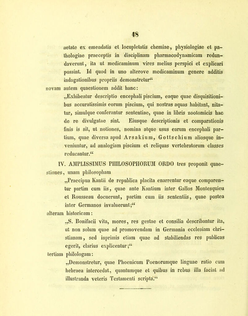 aetate ex emendatis et locupletatis chemiae, physiologiae et pa- thologiae praeceptis in disciplinam pharmacodynamicam redun- daverunt, ita ut medicaminum vires melius perspici et explicari possint. Id quod in uno alterove medicaminum genere additis indagationibus propriis demonstretur44 novam autem quaestionem addit hanc: „Exhibeatur descriptio encephali piscium, eaque quae disquisitioni- bus accuratissimis eorum piscium, qui nostras aquas habitant, nita- tur, simulque conferantur sententiae, quae in libris zootomicis hac de re divulgatae sint. Eiusque descriptionis et comparationis finis is sit, ut notiones, nomina atque usus earum encephali par- tium, quae diversa apud Arsakium, Gottschium aliosque in- veniuntur, ad analogiam piscium et reliquas vertebratorum classes reducantur.44 IV. AMPLISSIMUS PHILOSOPHORUM ORDO tres proponit quae- stiones, unam philosopham „Praecipua Kantii de republica placita enarrentur eaque comparen- tur partim cum iis, quae ante Kantium inter Gallos Montesquieu et Rousseau docuerunt, partim cum iis sententiis, quae postea inter Germanos invaluerunt;44 alteram historicam: „S. Bonifacii vita, mores, res gestae et consilia describantur ita, ut non solum quae ad promovendam in Germania ecclesiam Chri- stianam, sed inprimis etiam quae ad stabiliendas res publicas egerit, clarius explicentur;44 tertiam philologam: „Demonstretur, quae Phoenicum Poenorumque linguae ratio cum hebraea intercedat, quantumque et quibus in rebus illa faciat ad illustranda veteris Testamenti scripta.44