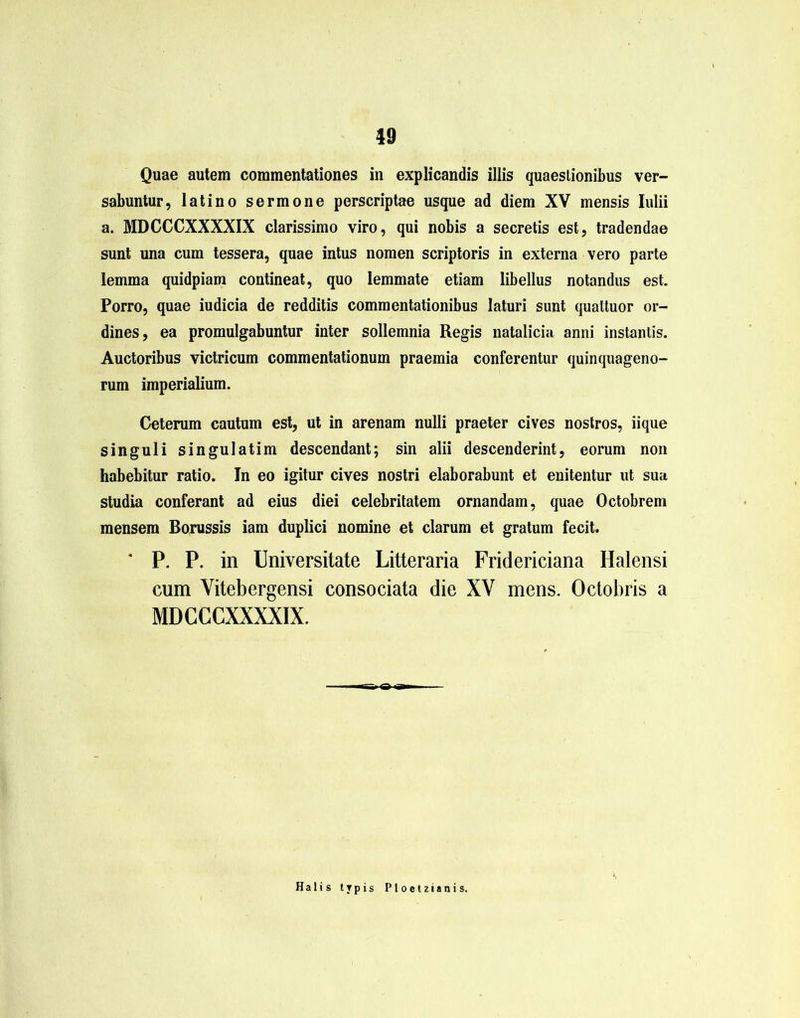 Quae autem commentationes in explicandis illis quaestionibus ver- sabuntur, latino sermone perscriptae usque ad diem XV mensis Iulii a. MDCCCXXXXIX clarissimo viro, qui nobis a secretis est, tradendae sunt una cum tessera, quae intus nomen scriptoris in externa vero parte lemma quidpiam contineat, quo lemmate etiam libellus notandus est. Porro, quae iudicia de redditis commentationibus laturi sunt quattuor or- dines, ea promulgabuntur inter sollemnia Regis natalicia anni instantis. Auctoribus victricum commentationum praemia conferentur quinquageno- rum imperialium. Ceterum cautum est, ut in arenam nulli praeter cives nostros, iique singuli singulatim descendant; sin alii descenderint, eorum non habebitur ratio. In eo igitur cives nostri elaborabunt et enitentur ut sua studia conferant ad eius diei celebritatem ornandam, quae Octobrem mensem Borussis iam duplici nomine et clarum et gratum fecit. * P. P. in Universitate Litteraria Fridericiana Halensi cum Vitebergensi consociata die XV mens. Octobris a MDCCCXXXXIX. Halis typis Ploetzianis.