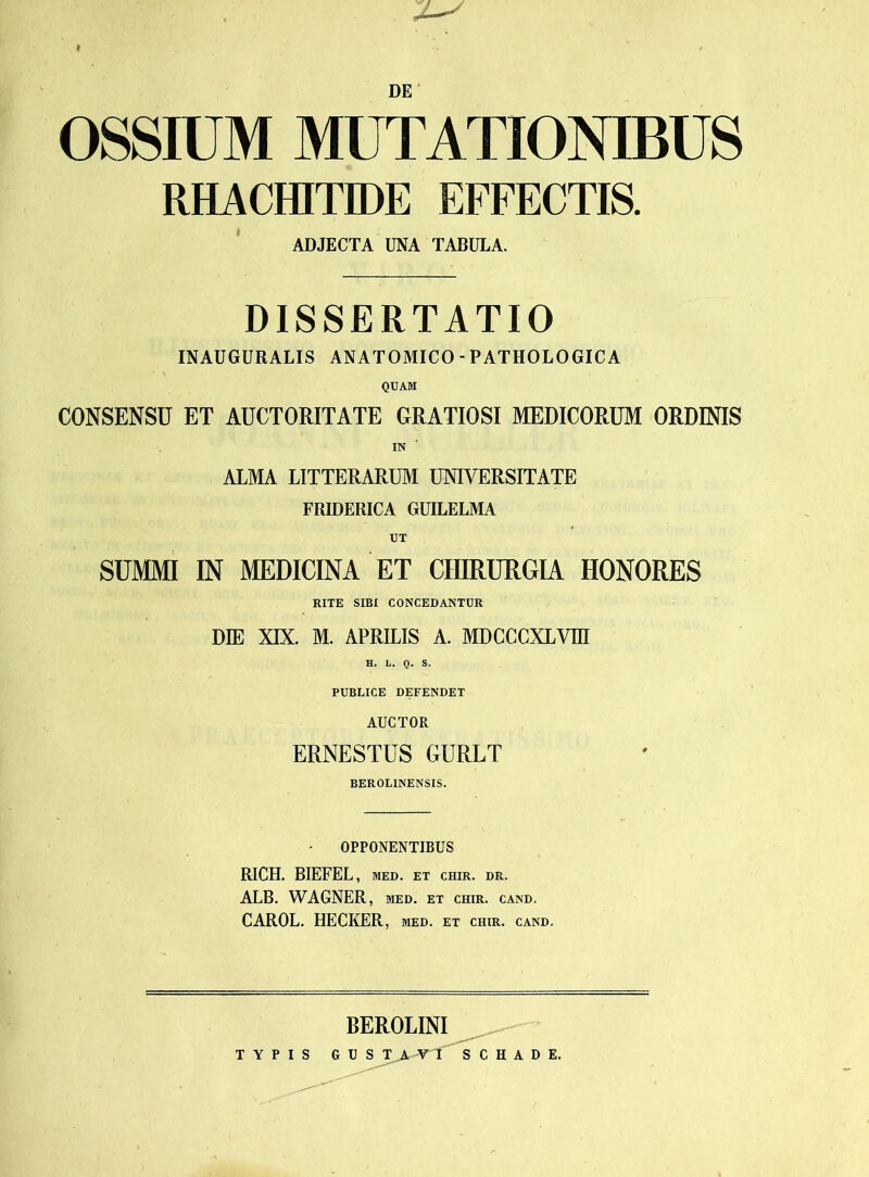 I ✓ DE OSSIUM MUTATIONIBUS RHACHITIDE EFFECTIS. ADJECTA UNA TABULA. DISSERTATIO INAUGURALIS ANATOMICO - PATHOLOGICA QUAM CONSENSU ET AUCTORITATE GRATIOSI MEDICORUM ORDINIS IN  ALMA LITTERARUM UNIVERSITATE FRIDERICA GUILELMA SUMMI IN MEDICINA ET CHIRURGIA HONORES RITE SIBI CONCEDANTUR DIE XIX. M. APRILIS A. MDCCCXLVm H. L. Q. S. PUBLICE DEFENDET AUCTOR ERNESTUS GURLT BEROL1NENSIS. OPPONENTIBUS RICH. BIEFEL, med. et chir. dr. ALB. WAGNER, med. et chir. cand. CAROL. HECKER, med. et chir. cand. BEROLINI TYPIS G U S T > ATT S C H A D E.