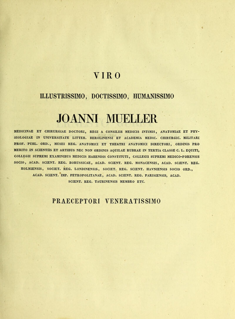 YIRO ILLUSTRISSIMO, DOCTISSIMO, HUMANISSIMO .10ANNI MUELLER MEDICINAE ET CHIRURGIAE DOCTORI, REGI A CONSILIIS MEDICIS INTIMIS, ANATOMIAE ET PHY- SIOLOGIAE IN UNIVERSITATE LITTER. BEROLlNENSI ET ACADEMIA MED1C. CHIRURGIC. MILITARI PROF. PUBL. ORD., MUSEI REG. ANATOMICI ET THEATRI ANATOMICI DIRECTORI, ORDINIS PRO MERITO IN SCIENTIIS ET ARTIBUS NEC NON ORDINIS AQUILAE RUBRAE IN TERTIA CLASSE C. L. EQUITI, COLLEGII SUPREMI EXAMINIBUS MEDICIS HABENDIS CONSTITUTI, COLLEGII SUPREMI MEDICO-FORENSIS SOCIO, ACAD. SCIENT. REG. BORUSSICAE, ACAD. SCIENT. REG. MONA CENSIS, ACAD. SCIENT. REG. HOLMIENSIS, SOCIET. REG. LONDINENSIS, SOCIET. REG. SCIENT. HAVNIENSIS SOCIO ORD., ACAD. SCIENT. IMP. PETROPOLITANAE, ACAD. SCIENT. REG. PARISIENSIS, ACAD. SCIENT. REG. TAURINENSIS MEMBRO ETC. PRAECEPTORI VENERATISSIMO I