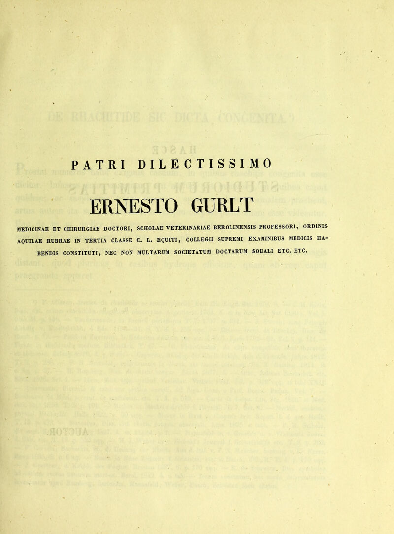 PATRI DILECTISSIMO ERNESTO GURLT MEDICINAE ET CHIRURGIAE DOCTORI, SCHOLAE VETERINARIAE BEROLINENSIS PROFESSORI, ORDINIS AQUILAE RUBRAE IN TERTIA CLASSE C. L. EQUITI, COLLEGII SUPREMI EXAMINIBUS MEDICIS HA- BENDIS CONSTITUTI, NEC NON MULTARUM SOCIETATUM DOCTARUM SODALI ETC. ETC.