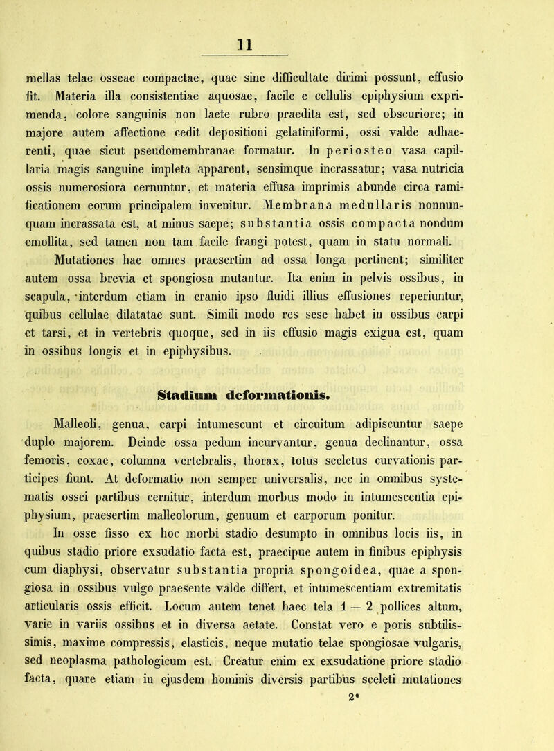 mellas telae osseae compactae, quae sine difficultate dirimi possunt, effusio fit. Materia illa consistentiae aquosae, facile e cellulis epiphysium expri- menda, colore sanguinis non laete rubro praedita est, sed obscuriore; in majore autem affectione cedit depositioni gelatiniformi, ossi valde adhae- renti, quae sicut pseudomembranae formatur. In periosteo vasa capil- laria magis sanguine impleta apparent, sensimque incrassatur; vasa nutricia ossis numerosiora cernuntur, et materia effusa imprimis abunde circa rami- ficationem eorum principalem invenitur. Membrana medullaris nonnun- quam incrassata est, at minus saepe; substantia ossis compacta nondum emollita, sed tamen non tam facile frangi potest, quam in statu normali. Mutationes hae omnes praesertim ad ossa longa pertinent; similiter autem ossa brevia et spongiosa mutantur. Ita enim in pelvis ossibus, in scapula, -interdum etiam in cranio ipso fluidi illius effusiones reperiuntur, quibus cellulae dilatatae sunt. Simili modo res sese habet in ossibus carpi et tarsi, et in vertebris quoque, sed in iis effusio magis exigua est, quam in ossibus longis et in epiphysibus. Stadimu deformationis. Malleoli, genua, carpi intumescunt et circuitum adipiscuntur saepe duplo majorem. Deinde ossa pedum incurvantur, genua declinantur, ossa femoris, coxae, columna vertebralis, thorax, totus sceletus curvationis par- ticipes fiunt. At deformatio non semper universalis, nec in omnibus syste- matis ossei partibus cernitur, interdum morbus modo in intumescentia epi- physium, praesertim malleolorum, genuum et carporum ponitur. In osse fisso ex hoc morbi stadio desumpto in omnibus locis iis, in quibus stadio priore exsudatio facta est, praecipue autem in finibus epiphysis cum diaphysi, observatur substantia propria spongoidea, quae a spon- giosa in ossibus vulgo praesente valde differt, et intumescendam extremitatis articularis ossis efficit. Locum autem tenet haec tela 1 — 2 pollices altum, varie in variis ossibus et in diversa aetate. Constat vero e poris subtilis- simis, maxime compressis, elasticis, neque mutatio telae spongiosae vulgaris, sed neoplasma pathologicum est. Creatur enim ex exsudatione priore stadio facta, quare etiam in ejusdem hominis diversis partibus sceleti mutationes 2*