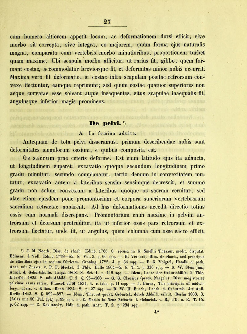 cum humero altiorem appetit locum, ac deformationem dorsi efficit, sive morbo sit correpta, sive integra, eo majorem, quum forma ejus naturalis magna, comparata cum vertebris, morbo minutioribus, proportionem turbet quam maxime. Ubi scapula morbo afficitur, ut rarius fit, gibbo, quem for- mant costae, accommodatur breviorque fit, et deformitas minor nobis occurrit. Maxima vero fit deformatio, si costae infra scapulam positae retrorsum con- vexe flectuntur, eamque reprimunt; sed quum costae quatuor superiores non aeque curvatae esse soleant atque insequentes, situs scapulae inaequalis fit, angulusque inferior magis prominens. De pelvi. ’) A. In femina adulta. Antequam de tota pelvi disseramus, primum describendae nobis sunt deformitates singulorum ossium, e quibus composita est. Os sacrum prae ceteris deforme. Est enim latitudo ejus ita adaucta, ut longitudinem superet; excavatio quoque secundum longitudinem primo gradu minuitur, secundo complanatur, tertio demum in convexitatem mu- tatur; excavatio autem a lateribus sensim sensimque decrescit, et summo gradu non solum convexum a lateribus quoque os sacrum cernitur, sed alae etiam ejusdem pone promontorium et corpora superiorum vertebrarum sacralium retractae apparent. Ad has deformationes accedit directio totius ossis cum normali discrepans. Promontorium enim maxime in pelvim an- trorsum et deorsum protruditur, ita ut inferior ossis pars retrorsum et ex- trorsum flectatur, unde fit, ut angulus, quem columna cum osse sacro efficit, ') J. M. Nooth, Diss. de rhach. Edinb. 1766. 8. recusa in G. Smellii Thesaur. medie, disputat. Edinens. 4 Voll. Edinb. 1778—85. 8. Vol. 3. p. 66 sqq. — H. Verhoef, Diss. de rhach., sed praecipue de effectibus ejus in ossium fabricam. Groning. 1782. 4. p. 34 sqq. — F. G. Voigtel, Handb. d. path. Anat. mit Zusatz. v. P. F. Meckel. 3 Thle. Halle 1804—5. 8. T. 1. p. 336 sqq. — G. W. Stein jun., Annal. d. Geburtshiilfe. Leipz. 1808. 8. Sct. 1. p. 119 sqq. — Idem, Lehre der Geburtshiilfe. 2 Tble. Elberfeld 1825. 8. mit Abbild. T. 1. §. 95—108. — G. G. Clausius (praes. Naegele), Diss. mogistociae pelvinae casus rariss. Francof. ad M. 1834. 4. c. tabb. p. 11 sqq. — J. Burns, The principies of midwi- fery, iibers. y. Kilian. Bonn 1834. 8. p. 27 sqq. — D. W. H. Busch, Lebrb. d. Geburtsk. 4te Aufl. Berlin 1842. 8. §. 592—597. — Idem, Theoret.-prakt. Geburtsk. durch Abbild. erliiut. Berlin 1838. 8. (Atlas mit 50 Taf. fol.) p. 99 sqq. •=—. E. Martin in Neue Zeitschr. f. Geburtsk. v. B., d’0. u. R. T. 15. p. 62 sqq. — C. Rokitansky, Hdb. d. path. Anat. T. 2. p. 294 sqq. 4