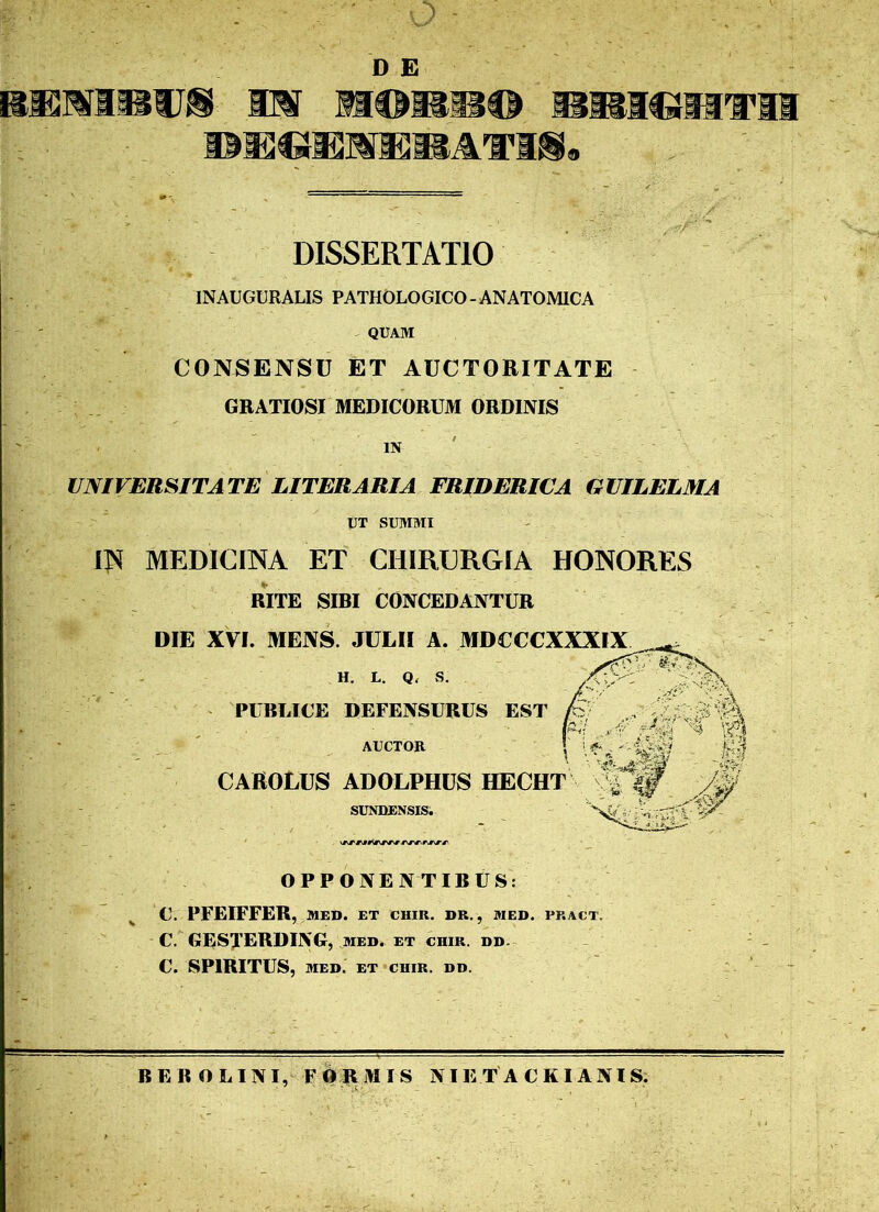 D E bemibto m mme wmwmwwm DBffinSiVmATKg. DISSERTATIO INAUGURALIS PATHOLOGICO-ANATOMICA QUAM CONSENSU ET AUCTORITATE GRATIOSI MEDICORUM ORDINIS IN UNIVERSITATE LITER ARI A FRIDERICA GUILELMA UT SUMMI IN MEDICINA ET CHIRURGIA HONORES RITE SIBI CONCEDANTUR DIE XVI. MENS. JULII A. MDUCCXXXIX H. L. Q, S. PUBLICE DEFENSURUS EST AUCTOR CAftOLUS ADOLPHUS HECHT SUNDENSIS. ■. ■■ *\r#\ OPPONENTIBUS: C. PFEIFFER, MED. ET CHIR. DR., MED. PKACT. C. GESTERDING, med. et chir. dd. C. SPIRITUS, MED. ET CHIR. DD.