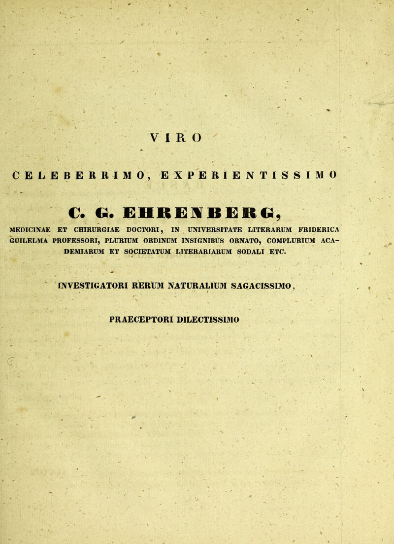 VIRO CELEBERRIMO, EXPERIENTISSIMO C. G. EIIREIBEMG, MEDICINAE ET CHIRURGIAE DOCTORI, IN UNIVERSITATE LITERARUM FRIDERICA GUILELMA PROFESSORI, PLURIUM ORDINUM INSIGNIBUS ORNATO, COMPLURIUM ACA- DEMIARUM ET SOCIETATUM LITERARIARUM SODALI ETC. INVESTIGATORI RERUM NATURALIUM SAGACISSIMO, V / PRAECEPTORI DILECTISSIMO