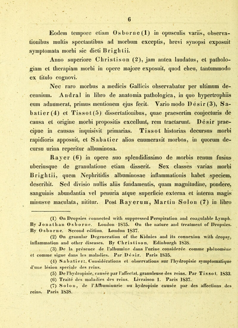 Eodem tempore etiam Osborne(l) in opusculis variis, observa- tionibus multis spectantibus ad morbum exceptis, brevi synopsi exposuit symptomata morbi sic dicti Brightii. Anno superiore Christison (2), jam antea laudatus, et patholo- giarn et therapiam morbi in opere majore exposuit, quod eheu, tantummodo ex titulo cognovi. Nec raro morbus a medicis Gallicis observabatur per ultimum de- cennium. Andral in libro de anatomia pathologica, in quo hypertrophiis eum adnumerat, primus mentionem ejus fecit Vario modo Desir (3), Sa- batier(4) et Tissot(5) dissertationibus, quae praesertim conjecturis de causa et origine morbi propositis excellunt, rem tractarunt. Desir prae- cipue in causas inquisivit primarias. Tissot historias decursus morbi rapidioris apposuit, et Sabati er alios enumeravit morbos, in quorum de- cursu urina reperitur albuminosa. Rayer (6) in opere suo splendidissimo de morbis renum fusius uberiusque de granulatione etiam disserit. Sex classes varias morbi Brightii, quem Nephritidis albuminosae inflammationis habet speciem, describit. Sed divisio nullis aliis fundamentis, quam magnitudine, pondere, sanguinis abundantia vel penuria atque superficie externa et interna magis minusve maculata, nititur. Post Rayerum, Martin Solon (7) in libro (1) On Dropsies connected with supprcsscd Perspiration and coagulable Lymph. By Jonathan Osbornc. London 1835. On the nature and trcatment of Dropsies. By Osborne. Second edition. London 1837. (2) On granular Degeneration of the Kidnics and its connexiou with dropsy, inflaimnation and other diseases. By Christison. Edinburgh 1838. (3) De la presence de 1’albumirie dans furine consideree comme phenomcne et comme signe dans les maladies. Par Desir. Paris 1835. (4) Sabatier:v Considerations et obscrvations sur l’hydropisie symptomatique d’une lesion speciale des reins. (5) De 1’hydropisie, causee jJar 1’affeeiat. granuleuse des reins. Par Tissot. 1833. (6) Traite des maladies des reins. Livraison 1. Paris 1837. (7) Solon, de 1’Albuminurie ou hydropisie causee par des affcctions des reins. Paris 1838. ,