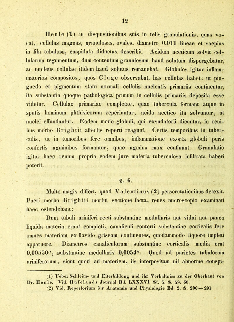 Henle (1) in disquisitionibus suis in telis granulationis, quas vo- cat, cellulas magnas, granulosas, ovales, diametro 0,011 lineae et saepius in fda tubulosa, cuspidata diductas describit. Acidum aceticum solvit cel- lularum tegumentum, dum contentum granulosum haud solutum dispergebatur, ac nucleus cellulae itidem haud solutus remanebat. Globulos igitur inflam- matorios compositos, quos Gluge observabat, has cellulas habet; ut pin- guedo et pigmentum statu normali cellulis nucleatis primariis continentur, ita substantia quoque pathologica primum in cellulis primariis deposita esse videtur. Cellulae primariae completae, quae tubercula formant atque in sputis hominum phthisicorum reperiuntur, acido acetico ita solvuntur, ut nuclei effundantur. Eodem modo globuli, qui exsudatorii dicuntur, in reni- bus morbo Brightii affectis reperti reagunt. Certis temporibus in tuber- culis, ut in tumoribus fere omnibus, inflammatione exorta globuli puris confertis agminibus formantur, quae agmina mox confluunt. Granulatio igitur haec renum propria eodem jure materia tuberculosa infiltrata haberi poterit. 6. Multo magis differt, quod Valentinus (2) perscrutationibus detexit. Pueri morbo Brightii mortui sectione facta, renes inicroscopio examinati haec ostendebant: Dum tubuli uriniferi recti substantiae medullaris aut vidui aut pauca liquida materia erant completi, canaliculi contorti substantiae corticalis fere omnes materiam ex flavido griseam continentes, quodammodo liquore impleti apparuere. Diametros canaliculorum substantiae corticalis media erat 0,00550'', substantiae medullaris 0,0054. Quod ad parietes tubulorum uriniferorum, sicut quod ad materiem, iis interpositam nil abnorme conspi- (1) Ueber Scbleim- und Eiterbildung und ihr Verhaltniss zu der Oberhaut von Dr. Henle. Vrd. Hufelands Journal Bd. LXXXVJ. St. 5. S. 58. 60. (2) Vid. Repertorium fiir Anatomie und Physiologie Bd. 2. S. 290 — 291.