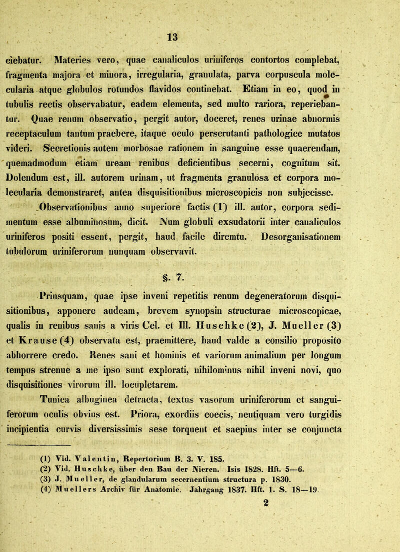 ciebatur. Materies vero, quae canaliculos uriuiferos contortos complebat, fragmenta majora et minora, irregularia, granulata, parva corpuscula mole- cularia atque globulos rotundos flavidos continebat. Etiam in eo, quod in tubulis rectis observabatur, eadem elementa, sed multo rariora, reperieban- tur. Quae renum observatio, pergit autor, doceret, renes urinae abnormis receptaculum tantum praebere, itaque oculo perscrutanti pathologice mutatos videri. Secretionis autem morbosae rationem in sanguine esse quaerendam, quemadmodum etiam uream renibus deficientibus secerni, cognitum sit. Dolendum est, ili. autorem urinam, ut fragmenta granulosa et corpora mo- lecularia demonstraret, antea disquisitionibus microscopicis non subjecisse. Observationibus anno superiore factis (1) ill. autor, corpora sedi- mentum esse albuminosum, dicit. Num globuli exsudatorii inter canaliculos uriniferos positi essent, pergit, haud facile diremtu. Desorganisationem tubulorum uriniferorum nunquam observavit. §• 7. Priusquam, quae ipse inveni repetitis renum degeneratorum disqui- sitionibus, apponere audeam, brevem synopsin structurae microscopicae, qualis in renibus sanis a viris Cei. et 111. Huschke(2), J. Mueller(3) et Krause(4) observata est, praemittere, haud valde a consilio proposito abhorrere credo. Renes sani et hominis et variorum animalium per longum tempus strenue a me ipso sunt explorati, nihilominus nihil inveni novi, quo disquisitiones virorum ill. locupletarem. Tunica albuginea detracta, textus vasorum uriniferorum et sangui- ferorum oculis obvius est. Priora, exordiis coecis, neutiquam vero turgidis incipientia curvis diversissimis sese torquent et saepius inter se conjuncta (1) Vi<l. Valentin, Repertorium B. 3. V. 185. (2) Vid. Huschke, uber den Bau der Nieren. Isis 1828. Hft. 5—6. (3) J. Mucii er, de glandularum secernentium structura p. 1830. (4) Muellers Archiv fur Anatomie. Jahrgang 1837. Hft. 1. S. 18—19 2