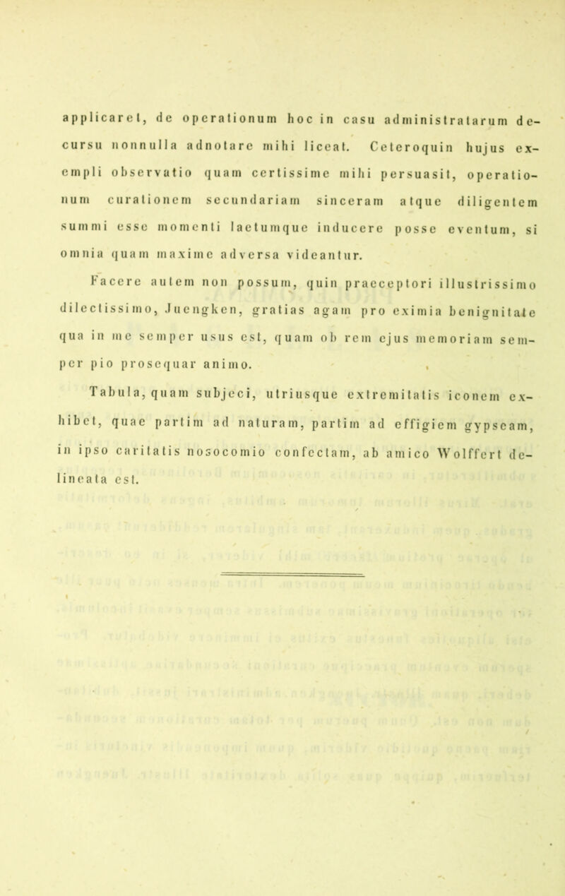 applicarel, de operalionum hoc in casu adniinistratarum de- cursu nonnulla adnolare mihi liceal. Ceteroquin hujus ex- cinpli observatio quam certissime mihi persuasit, operatio- II u m c 11 r a l i 0 n e m s e c u n d a r i a m s i n c e r a m a t q u e d i 1 i g e n t e m s u m m i esse m o m c n l i 1 a e t u m q u e i n d u c e r e p o s s e e v e n t u m, s i omnia quam maximc ad versa videanlur. F a c c r e a u t e m non p o s s u m, quin [) r a c c e p t o r i i 11 u s t r i s s i m o dilcctissi mo, Jucngken, gratias agam pro eximia benignitale qua in me sc mp er usus cst, quam ol> rem ejus memoriam sem- pcr pio prosequar animo. ' , Tabula, quam subjeci, utriusque exlremilalis iconem cx- hibct, quae partim ad naturam, partim ad effigiem gypscam, in ipso caritatis nosocomio confcctam, ab amico Wolffert dc- lineata cst.