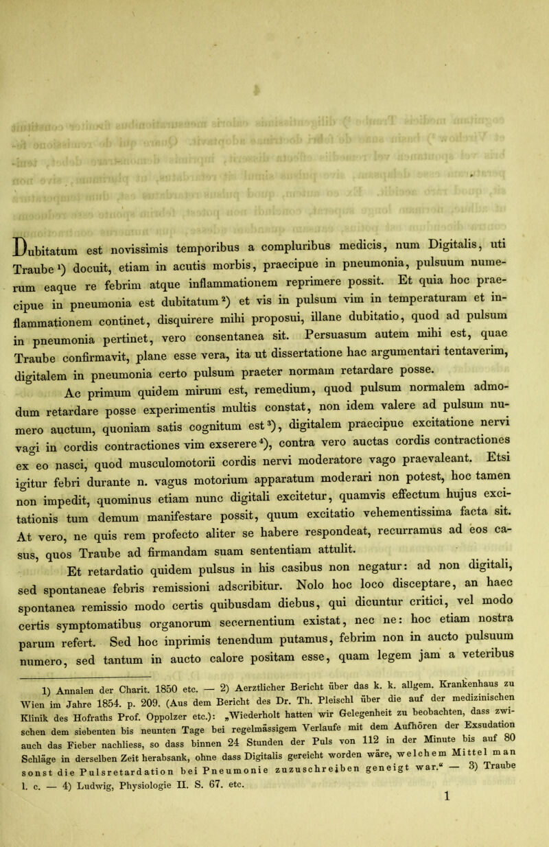 Dubitatum est novissimis temporibus a complunbus medicis, num Digitalis, uti Traube*) docuit, etiam in acutis morbis, praecipue in pneumonia, pulsuum nume- rum eaque re febrim atque inflammationem reprimere possit. Et quia hoc prae- cipue in pneumonia est dubitatum*) et vis in pulsum vim in temperaturam et in- flammationem continet, disquirere mihi proposui, illane dubitatio, quod ad pulsum in pneumonia pertinet, vero consentanea sit. Persuasum autem mihi est, quae Traube confirmavit, plane esse vera, ita ut dissertatione hac argumentari tentaverim, digitalem in pneumonia certo pulsum praeter normam retardare posse. Ac primum quidem mirum est, remedium, quod pulsum normalem admo- dum retardare posse experimentis multis constat, non idem valere ad pulsum nu- mero auctum, quoniam satis cognitum est*), digitalem praecipue excitatione nervi vagi in cordis contractiones vim exserere^), contra vero auctas cordis contractiones ex°eo nasci, quod musculomotorii cordis nervi moderatore vago praevaleant. Etsi igitur febri durante n. vagus motorium apparatum moderari non potest, hoc tamen non impedit, quominus etiam nunc digitali excitetur, quamvis effectum hujus exci- tationis tum demum manifestare possit, quum excitatio vehementissima facta sit. At vero, ne quis rem profecto aliter se habere respondeat, recurramus ad eos ca- sus, quos Traube ad firmandam suam sententiam attulit. Et retardatio quidem pulsus in his casibus non negatur: ad non digitah, sed spontaneae febris remissioni adscribitur. Nolo hoc loco disceptare, an haec spontanea remissio modo certis quibusdam diebus, qui dicuntur critici, vel modo certis symptomatibus organorum secernentium existat, nec ne: hoc etiam nostra parum refert. Sed hoc inprimis tenendum putamus, febrim non in aucto pulsuum numero, sed tantum in aucto calore positam esse, quam legem jam a veteribus 1) Annalen der Charit. 1850 etc. — 2) Aerztlicher Bericht uber das k. k. allgem. Kranltenhaus zu Wien im Jahre 1854. p. 209. (Aus dem Bericht des Dr. Th. Pleischl fiber die auf der medizimschen minii, des Hofraths Prof. Oppolzer etc.): „Wiederholt hatten wir Gelegenheit zu beobachten, dass zwi- scheu dem siebeuten bis neuuten Tage bei regelmassigem Veriaufe mit dem Aufhoren der Exsudation auch das Fieber uachliess, so dass binnen 24 Stunden der Puls von 112 in der Minute bis auf 80 Schlfige in derselben Zeit herabsank, ohne dass Digitalis gereicht worden ware, welchem Mittel man sonst die Pulsretardation bei Pneumonie zuzuschrejben geneigt war. 1. c. — 4) Ludwig, Physiologie II. S. 67. etc. 1