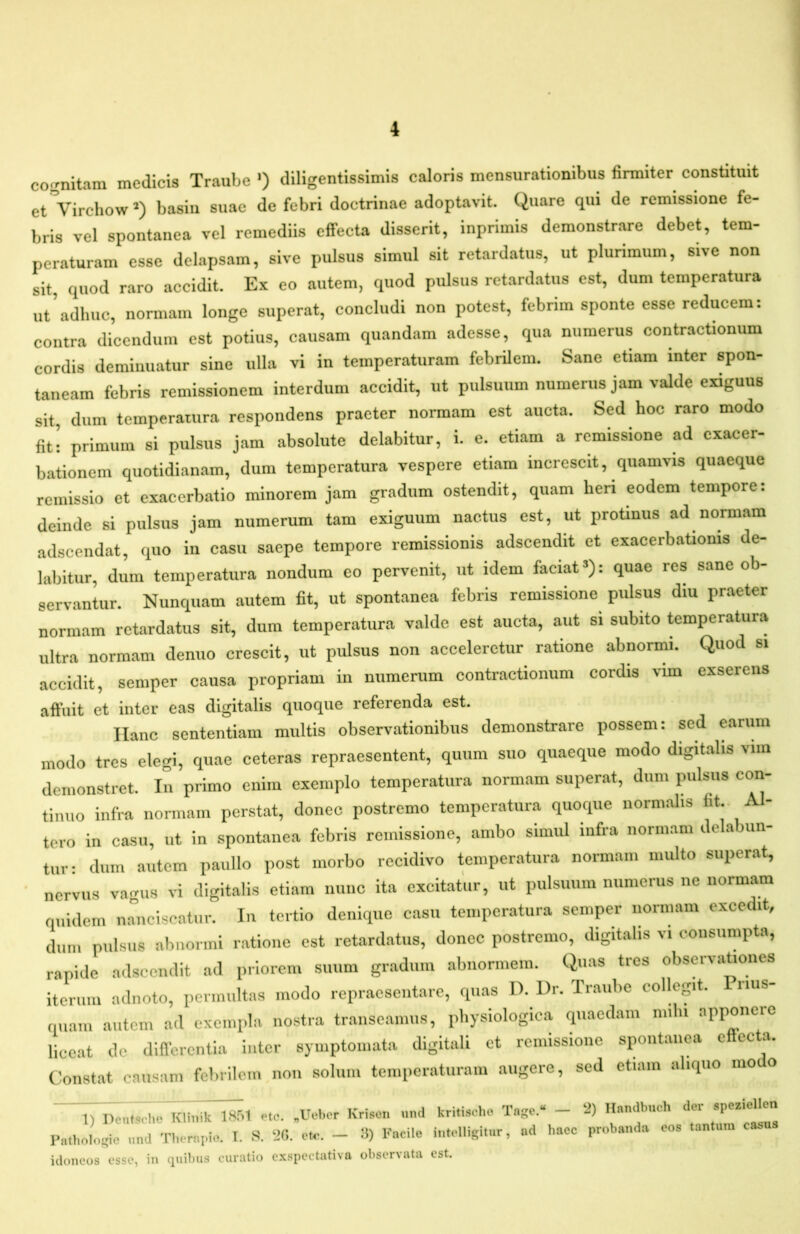 co!,^nitam medicis Traube •) diligentissimis caloris mensurationibus firmiter constituit etVirchowO basiii suae de febri doctrinae adoptavit. Quare qui de remissione fe- bris vel spontanea vel remediis effecta disserit, inprimis demonstrare debet, tem- peraturam esse delapsam, sive pulsus simul sit retardatus, ut plurimum, sive non sit, quod raro accidit. Ex eo autem, quod pulsus retardatus est, dum temperatura ut'adhuc, normam longe superat, concludi non potest, febrim sponte esse reducem: contra dicendum est potius, causam quandam adesse, qua numerus contractionum cordis deminuatur sine ulla vi in temperaturam febrilem. Sane etiam inter spon- taneam febris remissionem interdum accidit, ut pulsuum numerus jam valde exiguus sit, dum temperatura respondens praeter normam est aucta. Sed hoc raro modo fit! primum si pulsus jam absolute delabitur, i. e. etiam a remissione ad exacer- bationem quotidianam, dum temperatura vespere etiam increscit, quamvis quaeque remissio et exacerbatio minorem jam gradum ostendit, quam heri eodem tempore: deinde si pulsus jam numerum tam exiguum nactus est, ut protinus ad normam adseendat, quo in casu saepe tempore remissionis adseendit et exacerbationis de- labitur, dum temperatura nondum eo pervenit, ut idem faciat’): quae res sane ob- servantur. Nunquam autem fit, ut spontanea febris remissione pulsus diu praeter normam retardatus sit, dum temperatura valde est aucta, aut si subito temperatura ultra normam denuo crescit, ut pulsus non acceleretur ratione abnormi. Quod si accidit, semper causa propriam in numerum contractionum cordis vim exserens affuit et inter eas digitalis quoque referenda est. Hanc sententiam multis observationibus demonstrare possem: sed earum modo tres elegi, quae ceteras repraesentent, quum suo quaeque modo digitalis viin demonstret. In primo enim exemplo temperatura normam superat, dum imlsiis con- tinuo infra normam perstat, donec postremo temperatura quoque normalis ‘ tero in casu, ut in spontanea febris remissione, ambo simul infra normam delabiin- tiir: dum autem paullo post morbo recidivo temperatura normam multo superat, ' nervus vagus vi digitalis etiam nunc ita excitatur, ut pulsuum numerus ne normam quidem nmiciscatur. In tertio denique casu temperatura semper normam excedit, dum pulsus abnormi ratione est retardatus, donec postremo, digitalis vi consumpta, rapide adseendit ad priorem suum gradum abnormem. Quas tres observationes iterum adnoto, permultas modo repraesentare, quas D. Ur. Traube collegit. nus- quam autem ad exempla nostra transeamus, physiologica quaedam milii apponere liceat de diflerentia inter symptomata digitali et remissione spontanea effecta. Constat causam febrilem non solum temperaturam augere, sed etiam aliquo modo 1) Deu.,cho' Klhnkl751 eto. ,Ue.,er Kri.on «ad kri,is.-ho Tage.« - ‘2) Pathologie und Thorapio. T. -S. 20. Ce. - 3) Facile iatelUgitar, ad haec probaada eos laatum casna idoneos esse, in finibus curatio cxspectativa observata est.