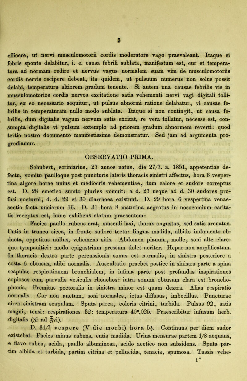 efficere, ut nervi musculomotorii cordis moderatore vago praevaleant. Itaque si febris sponte delabitur, i. e. causa febrili sublata, manifestum est, cur et tempera- tura ad normam redire et nervus vagus normalem suam vim de musculomotoriis cordis nervis recipere debeat, ita quidem, ut pulsuum numerus non solus possit delabi, temperatura altiorem gradum tenente. Si autem una causae febrilis vis in musculomotorios cordis nervos excitatione satis vehementi nervi vagi digitali tolli- tur, ex eo necessario sequitur, ut pulsus abnormi ratione delabatur, vi causae fe- brilis in temperaturam nullo modo sublata. Itaque si non contingit, ut causa fe- brilis, dum digitalis vagum nervum satis excitat, re vera tollatur, necesse est, con- sumpta digitalis vi pulsum extemplo ad priorem gradum abnormem reverti: quod tertio nostro documento manifestissime demonstratur. Sed jam ad argumenta pro- grediamur. OBSERVATIO PRIMA. Schubert, scriniarius, 27 annos natus, die 27/7. a. 1851, appetentiae de- fectu, vomitu paulloque post puncturis lateris thoracis sinistri affectus, hora 6 vesper- tina algore horae unius et mediocris vehementiae, tum calore et sudore correptus est. D. 28 emetico sumto pluries vomuit: a d. 27 usque ad d. .30 sudores pro- fusi nocturni, d. d. 29 et 30 diarrhoea existunt. D. 29 hora 6 vespertina venae- sectio facta unciarum 16. D. 31 hora 8 matutina aegrotus in nosocomium carita- tis receptus est, hunc exhibens statum praesentem: Facies paullo rubens erat, musculi laxi, thorax angustus, sed satis arcuatus. Cutis in trunco sicca, in fronte sudore tecta: lingua madida, albido indumento ob- ducta, appetitus nullus, vehemens sitis. Abdomen planum, molle, soni alte clare- que tympanitici: modo epigastrium pressum dolet acriter. Hepar non amplificatum. In thoracis dextra parte percussionis sonus est normalis, in sinistra posteriore a costa 6 obtusus, alibi normalis. Auscultatio praebet postice in sinistra parte a spina scapulae respirationem bronchialem, in infima parte post profundas inspirationes copiosos cum parvulis vesiculis rhonchos: intra sonum obtusum clara est broncho- phonia. Fremitus pectoralis in sinistra minor est quam dextra. Alias respiratio normalis. Cor non auctum, soni normales, ictus diffusus, imbecillus. Puncturae circa sinistram scapulam. Sputa parca, coloris citrini, turbida. Pulsus 92, satis magni, tensi: respirationes 32: temperatura 40^,025. Praescribitur infusum herb. digitalis (5i ad ivi). D. 31/7 vespere (V die morbi) hora 5^. Continuus per diem sudor existebat. Facies minus rubens, cutis madida. Urina mensurae partem 1/8 aequans, e flavo rubea, acida, paullo albuminosa, acido acetico non subsidens. Sputa par- tim albida et turbida, partim citrina et pellucida, tenacia, spumosa. Tussis vehe- re