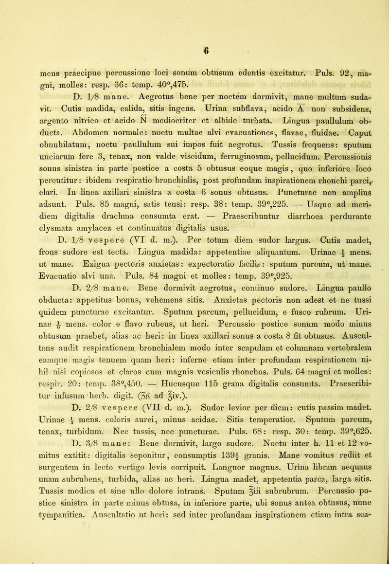 mens praecipue percussione loci sonum obtusum edentis excitatur. Puls. 92, ma- gni, molles: resp. 36: temp. 40®,475. D. 1/8 mane. Aegrotus bene per noctem dormivit, mane multum suda- vit. Cutis madida, calida, sitis ingens. Urina subflava, acido A non subsidens, argento nitrico et acido N mediocriter et albide turbata. Lingua paullulum ob- ducta. Abdomen normale: noctu multae alvi evacuationes, flavae, fluidae. Caput obnubilatum, noctu paullulum sui impos fuit aegrotus. Tussis frequens: sputum unciarum fere 3, tenax, non valde viscidum, ferruginosum, pellucidum. Percussionis sonus sinistra in parte postice a costa 5 obtusus eoque magis, quo inferiore loco percutitur: ibidem respiratio bronchialis, post profundam inspirationem rhonchi parci,- clari. In linea axillari sinistra a costa 6 sonus obtusus. Puncturae non amplius adsunt. Puls. 85 magni, satis tensi: resp. 38: temp. 39^225. — Usque ad meri- diem digitalis drachma consumta erat. — Praescribuntur diarrhoea perdurante clysmata amylacea et continuatus digitalis usus. D. 1/8 vespere (YI d. m.). Per totum diem sudor largus. Cutis madet, frons sudore est tecta. Lingua madida: appetentiae aliquantum. Urinae mens, ut mane. Exigua pectoris anxietas: expectoratio facilis: sputum parcum, ut mane. Evacuatio alvi una. Puls. 84 magni et molles: temp. 39®,925. D. 2/8 mane. Bene dormivit aegrotus, continuo sudore. Lingua paullo obducta: appetitus bonus, vehemens sitis. Anxietas pectoris non adest et ne tussi quidem puncturae excitantur. Sputum parcum, pellucidum, e fusco rubrum. Uri- nae ^ mens, color e flavo rubeus, ut heri. Percussio postice sonum modo minus obtusum praebet, alias ac heri: in linea axillari sonus a costa 8 fit obtusus. Auscul- tans audit respirationem bronchialem modo inter scapulam et columnam vertebralem eamque magis tenuem quam heri: inferne etiam inter profundam respirationem ni- hil nisi copiosos et claros cum magnis vesiculis rhonchos. Puls. 64 magni et molles: respir. 20: temp. 38^,450. — Hucusque 115 grana digitalis consumta. Praescribi- tur infusum'herb. digit. (56 ad ^iv.). D. 2/8 vespere (YII d. m.). Sudor levior per diem: cutis passim madet. Urinae ^ mens, coloris aurei, minus acidae. Sitis temperatior. Sputum parcum, tenax, turbidum. Nec tussis, nec puncturae. Puls. 68: resp. 30: temp. 39^625. D. 3/8 mane: Bene dormivit, largo sudore. Noctu inter h. 11 et 12 vo- mitus extitit: digitalis seponitur, consumptis 139-|- granis. Mane vomitus rediit et surgentem in lecto vertigo levis corripuit. Languor magnus. Urina libram aequans unam subrubens, turbida, alias ac heri. Lingua madet, appetentia parca, larga sitis. Tussis modica et sine ullo dolore intrans. Sputum ^iii subrubrum. Percussio po- stice sinistra in parte minus obtusa, in inferiore parte, ubi sonus antea obtusus, nunc tympanitica. Auscultatio ut heri: sed inter profundam inspirationem etiam intra sca-