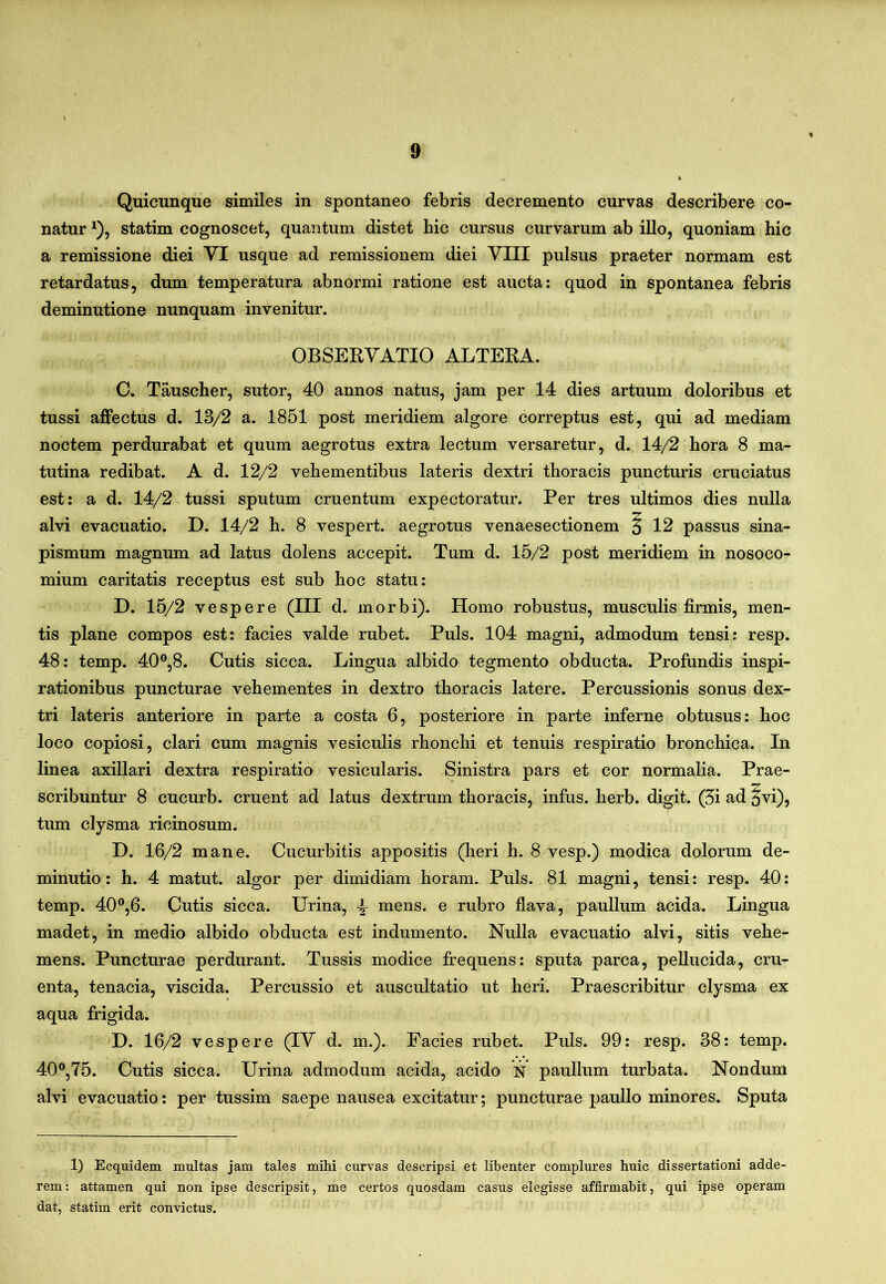 Quicunque similes in spontaneo febris decremento curvas describere co- natur ^), statim cognoscet, quantum distet hic cursus curvarum ab illo, quoniam hic a remissione diei VI usque ad remissionem diei VIII pulsus praeter normam est retardatus, dum temperatura abnormi ratione est aucta: quod in spontanea febris deminutione nunquam invenitur. OBSERVATIO ALTERA. C. Tauscher, sutor, 40 annos natus, jam per 14 dies artuum doloribus et tussi affectus d. 13/2 a. 1851 post meridiem algore correptus est, qui ad mediam noctem perdurabat et quum aegrotus extra lectum versaretur, d. 14/2 hora 8 ma- tutina redibat. A d. 12/2 vehementibus lateris dextri thoracis puncturis cruciatus est: a d. 14/2 tussi sputum cruentum expectoratur. Per tres ultimos dies nulla alvi evacuatio. D. 14/2 h. 8 vespert. aegrotus venaesectionem § 12 passus sina- pismum magnum ad latus dolens accepit. Tum d. 15/2 post meridiem in nosoco- mium caritatis receptus est sub hoc statu: D. 15/2 vespere (III d. morbi). Homo robustus, musculis firmis, men- tis plane compos est: facies valde rubet. Puls. 104 magni, admodum tensi: resp. 48: temp. 40^8. Cutis sicca. Lingua albido tegmento obducta. Profundis inspi- rationibus puncturae vehementes in dextro thoracis latere. Percussionis sonus dex- tri lateris anteriore in parte a costa 6, posteriore in parte inferne obtusus: hoc loco copiosi, clari cum magnis vesiculis rhonchi et tenuis respiratio bronchica. In linea axillari dextra respiratio vesicularis. Sinistra pars et cor normalia. Prae- scribuntur 8 cucurb. eruent ad latus dextrum thoracis, infus. herb. digit. (5i ad ^vi), tum clysma ricinosum. D. 16/2 mane. Cucurbitis appositis (heri h. 8 vesp.) modica dolorum de- minutio: h. 4 matut. algor per dimidiam horam. Puls. 81 magni, tensi: resp. 40: temp. 40®,6. Cutis sicca. Urina, mens, e rubro flava, paullum acida. Lingua madet, in medio albido obducta est indumento. Nulla evacuatio alvi, sitis vehe- mens. Puncturae perdurant. Tussis modice frequens: sputa parca, pellucida, cru- enta, tenacia, viscida. Percussio et auscultatio ut heri. Praescribitur clysma ex aqua frigida. D. 16/2 vespere (IV d. m.). Facies rubet. Puls. 99: resp. 38: temp. 40^,75. Cutis sicca. Urina admodum acida, acido N paullum turbata. Nondum alvi evacuatio: per tussim saepe nausea excitatur; puncturae paullo minores. Sputa 1) Ecquidem multas jam tales mihi curvas descripsi et libenter complures huic dissertationi adde- rem: attamen qui non ipse descripsit, me certos quosdam casus elegisse affirmabit, qui ipse operam dat, statim erit convictus.