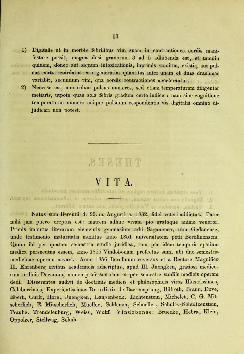 1) Digitalis ut in morbis febrilibus vim suam in contractiones cordis mani- festare possit, magna dosi granorum 3 ad 5 adhibenda est, et tamdiu quidem, donec aut signum intoxicationis, inprimis vomitus, existit, aut pul- sus certo retardatus est: generatim quantitas inter unam et duas drachmas variabit, secundum vim, qua cordis contractiones accelerantur. ' 2) Necesse est, non solum pulsus numeres, sed etiam temperaturam ddigenter metiaris, utpote quae sola febris gradum certo indicet: nam sine cognitione temperaturae numero cuique pulsuum respondentis vis digitalis omnino di- judicari non potest. VITA. Natus sum Berentii d. 29. m. Augusti a. 1832, fidei veteri addictus. Pater mihi jam puero ereptus est: matrem adhuc vivam pio gratoque animo veneror. Primis imbutus literarum elementis gymnasium adii Saganense, tum Gedanense, unde testimonio maturitatis munitus anno 1851 universitatem petii Berolinensem. Quum ibi per quatuor semestria studia juridica, tum per idem temporis spatium medica persecutus essem, anno 1855 Vindobonam profectus sum, ubi duo semestria medicinae operam navavi. Anno 1856 Berolinum reversus et a Pectore Magnifico 111. Ehrenberg civibus academicis adscriptus, apud 111. Juengken, gratiosi medico- rum ordinis Decanum, nomen professus sum et per semestre studiis medicis operam dedi. Disserentes audivi de doctrinis medicis et philosophicis viros Illustrissimos, Celeberrimos, Experientissimos Berolini: de Baerensprung, Billroth, Braun, Dove, Ebert, Gurlt, Horn, Juengken, Langenbeck, Lichtenstein, Michelet, C. G. Mit- scherlich, E. Mitscherlich, Mueller, Schlemm, Schoeller, Schultz-Schultzenstein, Traube, Trendelenburg, Weiss, Wolff. Vindobonae: Bruecke, Hebra, Klein, Oppolzer, Stellwag, Schuh.