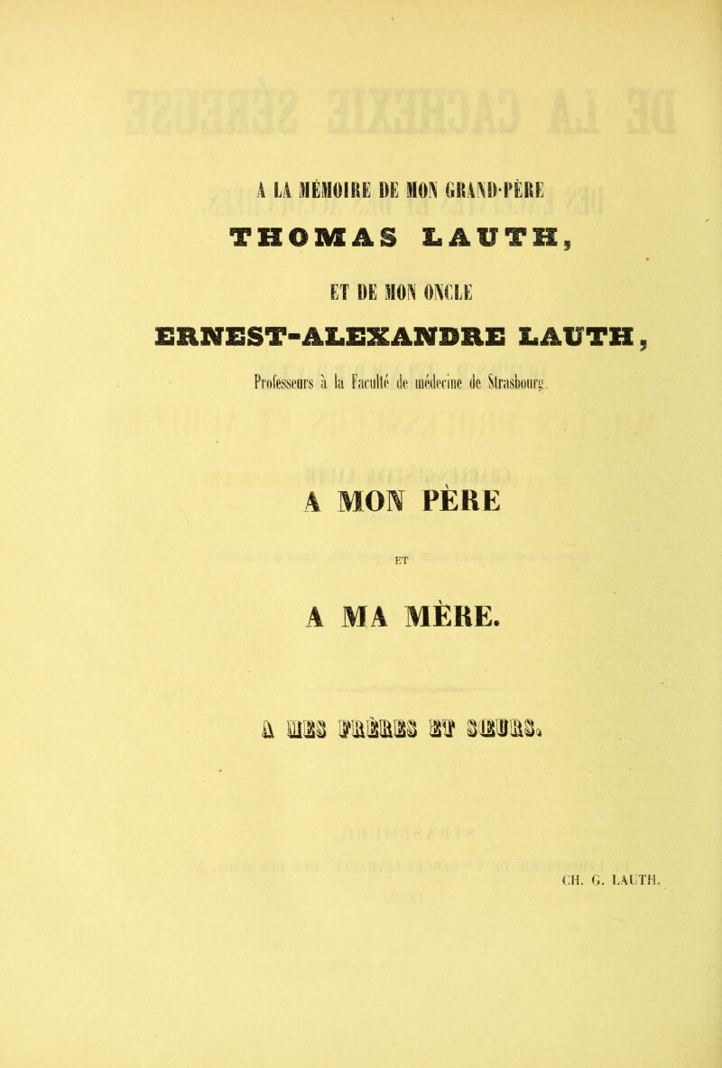 4 L4 ÜIËHIOiRË DE MON GR4NO FËËE THOMAS LAUTK, ET DE MON ONCLE ERNEST-AX.EXANDHE LAVTH, Professeurs à la Farullé de iiiédeciiie de Slrasboiirg. A MON PÈRE ET A MA MÈRE. a, iM Mia» lî sffliisï.