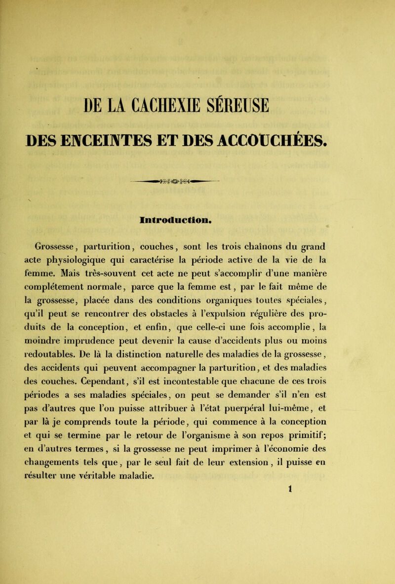 DES ENCEINTES ET DES ACCOtCHÉES. Introduction* Grossesse, parturition, couches, sont les trois chaînons du grand acte physiologique qui caractérise la période active de la vie de la femme. Mais très-souvent cet acte ne peut s’accomplir d’une manière complètement normale, parce que la femme est, par le fait même de la grossesse, placée dans des conditions organiques toutes spéciales, qu’il peut se rencontrer des obstacles à l’expulsion régulière des pro- duits de la conception, et enfin, que celle-ci une fois accomplie, la moindre imprudence peut devenir la cause d’accidents plus ou moins redoutables. De là la distinction naturelle des maladies de la grossesse, des accidents qui peuvent accompagner la parturition, et des maladies des couches. Cependant, s’il est incontestable que chacune de ces trois périodes a ses maladies spéciales, on peut se demander s’il n’en est pas d’autres que l’on puisse attribuer à l’état puerpéral lui-même, et par là je comprends toute la période , qui commence à la conception et qui se termine par le retour de l’organisme à son repos primitif; en d’autres termes, si la grossesse ne peut imprimer à l’économie des changements tels que, par le seul fait de leur extension, il puisse en résulter une véritable maladie.