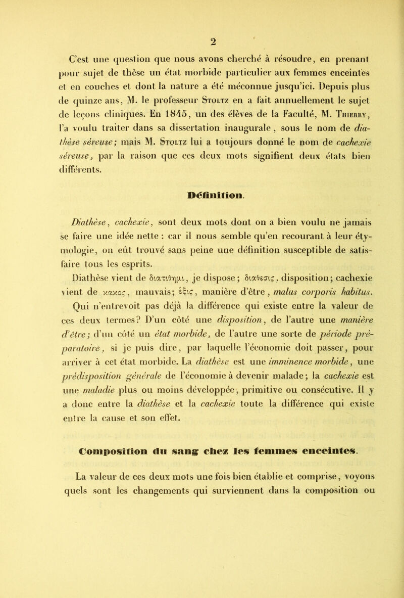 C’est mie question que nous avons cherché à résoudre, en prenant pour sujet de thèse un état morbide particulier aux femmes enceintes et en couches et dont la nature a été méconnue jusqu’iei. Depuis plus de quinze ans, M. le professeur Stoltz en a fait annuellement le sujet de leçons cliniques. En 1845, un des élèves de la Faculté, M. Thierry, l’a voulu traiter dans sa dissertation inaugurale , sous le nom de dia- thèse séreuse; mais M. Stoltz lui a toujours donné le nom de cachexie séreuse, par la raison que ces deux mots signifient deux états bien différents. Oélîiillion. Diathèse^ cachexie^ sont deux mots dont on a bien voulu ne jamais se faire une idée nette ; car il nous semble qu’en recourant à leur éty- mologie, on eût trouvé sans peine une définition susceptible de satis- faire tous les esprits. Diathèse vient de ÔLaviOïjiJLi, je dispose; ôiaOsŒcc, disposition; cachexie vient de xaxor, mauvais; manière d’être, malus corporis habitus. Qui n’entrevoit pas déjà la différence qui existe entre la valeur de ces deux termes? D’un côté une disposition^ de l’autre une manière d'être; d’un côté un état morbide, de l’autre une sorte de période pré- paratoire, si je puis dire, par laquelle l’économie doit passer, pour arriver à cet état morbide. La diathèse est une imminence morbide, une prédisposition générale de l’économie à devenir malade; la cachexie est une maladie plus ou moins développée, primitive ou consécutive. Il y a done entre la diathèse et la cachexie toute la différence qui existe entre la cause et son effet. Composition du sang: cliex les femmes enceintes. La valeur de ces deux mots une fois bien établie et comprise, voyons quels sont les changements qui surviennent dans la composition ou