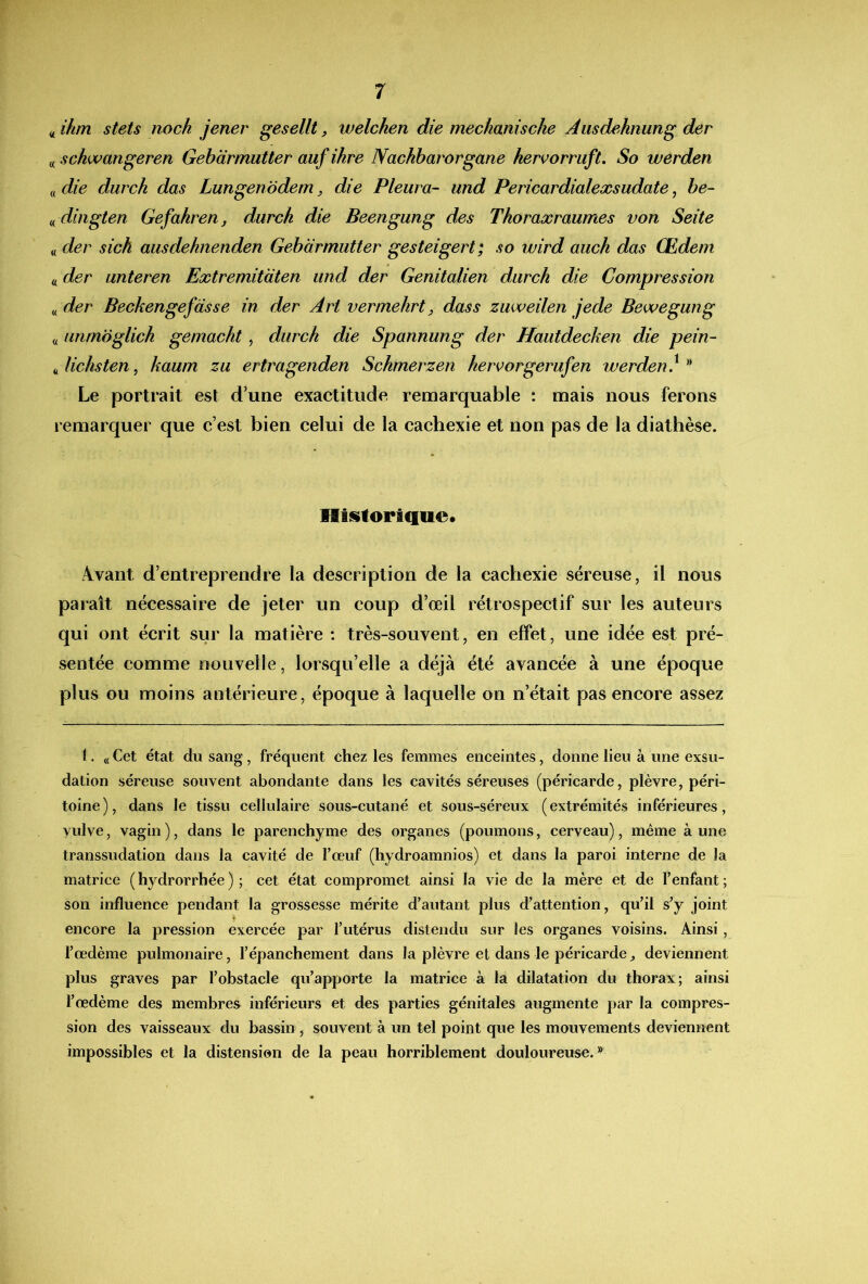 ^ihm stets noch jener gesellt, welchen die meckaniscke Àusdehnung der « schwangeren Gebàrmutter auf ikre Nachharorgane hervorruft, So werden ^(die durch das Lungen 'ôdem, die Pleura- und Pericardialexsudate, be- f^ dingten Gefahren, durch die Beengung des Thoraxraumes von Seite « der sich ausdehnenden Gebàrmutter gesteigert; so wird auch das Œdem « der unteren Extremitdten und der Genitalien durch die Compression ^der Beckengefasse in der Art vermehrt, dass zuweilen jede Bewegung « unmdglich gemacht, durch die Spannung der Hautdecken die pein- ^,lichsten^ kaum zu ertragenden Schmerzen hervorgerufen werden} Le portrait est d’une exactitude remarquable : mais nous ferons remarquer que c’est bien celui de la cachexie et non pas de la diathèse. Hiislorique. Ævant d’entreprendre la description de la cachexie séreuse, il nous paiait nécessaire de jeter un coup d’œil rétrospectif sur les auteurs qui ont écrit sur la matière : très-souvent, en effet, une idée est pré- sentée comme nouvelle, lorsqu’elle a déjà été avancée à une époque plus ou moins antérieure, époque à laquelle on n’était pas encore assez 1. « Cet état du sang, fréquent chez les femmes enceintes, donne lieu à une exsu- dation séreuse souvent abondante dans les cavités séreuses (péricarde, plèvre, péri- toine), dans le tissu cellulaire sous-cutané et sous-séreux (extrémités inférieures, vulve, vagin ), dans le parenchyme des organes (poumons, cerveau), même à une transsudation dans la cavité de Tœuf (hydroamnios) et dans la paroi interne de la matrice ( hydrorrhée ) ; cet état compromet ainsi la vie de la mère et de Fenfant ; son influence pendant la grossesse mérite d’autant plus d’attention, qu’il s’y joint encore la pression exercée par l’utérus distendu sur les organes voisins. Ainsi, l’œdème pulmonaire, l’épanchement dans la plèvre et dans le péricarde ^ deviennent plus graves par l’obstacle qu’apporte la matrice à la dilatation du thorax; ainsi l’œdème des membres inférieurs et des parties génitales augmente par la compres- sion des vaisseaux du bassin, souvent à un tel point que les mouvements deviennent impossibles et la distension de la peau horriblement douloureuse.®
