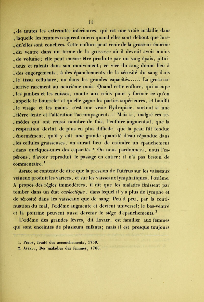 « de toutes les extrémités inférieures, qui est une \raie maladie dans « laquelle les femmes respirent mieux quand elles sont debout que lors- « qu’elles sont couchées. Cette enflure peut venir de la grosseur énorme «du ventre dans un terme de la grossesse où il devrait avoir moins «de volume; elle peut encore être produite par un sang épais, pitui- « teux et ralenti dans son mouvement ; ce vice du sang donne lieu à « des engorgements, à des épanchements de la sérosité du sang dans «le tissu cellulaire, ou dans les grandes capacités La grossesse «arrive rarement au neuvième mois. Quand cette enflure, qui occupe «les jambes et les cuisses, monte aux reins pour j former ce qu’on « appelle le bourrelet et qu’elle gagne les parties supérieures, et bouffît «le visage et les mains, c’est une vraie Hydropisie, surtout si une « fièvre lente et l’altération l’accompagnent— Mais si, malgré ces re- «mèdes qui ont réussi nombre de fois, l’enflure augmentait, que la «respiration devînt de plus en plus difficile, que la peau fut tendue «énormément, qu’il y eut une grande quantité d’eau répandue dans «les cellules graisseuses, on aurait lieu de craindre un épanchement « dans quelques-unes des capacités. ® On nous pardonnera, nous l’es- pérons, d’avoir reproduit le passage en entier; il n’a pas besoin de commentaire. ^ Astruc se contente de dire que la pression de l’utérus sur les vaisseaux veineux produit les varices, et sur les vaisseaux lymphatiques, l’œdème. A propos des règles immodérées, il dit que les malades finissent par tomber dans un état cachectique dans lequel il y a plus de lymphe et de sérosité dans les vaisseaux que de sang. Peu à peu, par la conti- nuation du mal, l’œdème augmente et devient universel; le bas-ventre et la poitrine peuvent aussi devenir le siège d’épanchements.^ L’œdème des grandes lèvres, dit Levret, est familier aux femmes qui sont enceintes de plusieurs enfants; mais il est presque toujours 1. Püzos, Traité des accouchements, 1759. 2. Astruc, Des maladies des femmes, 1765.