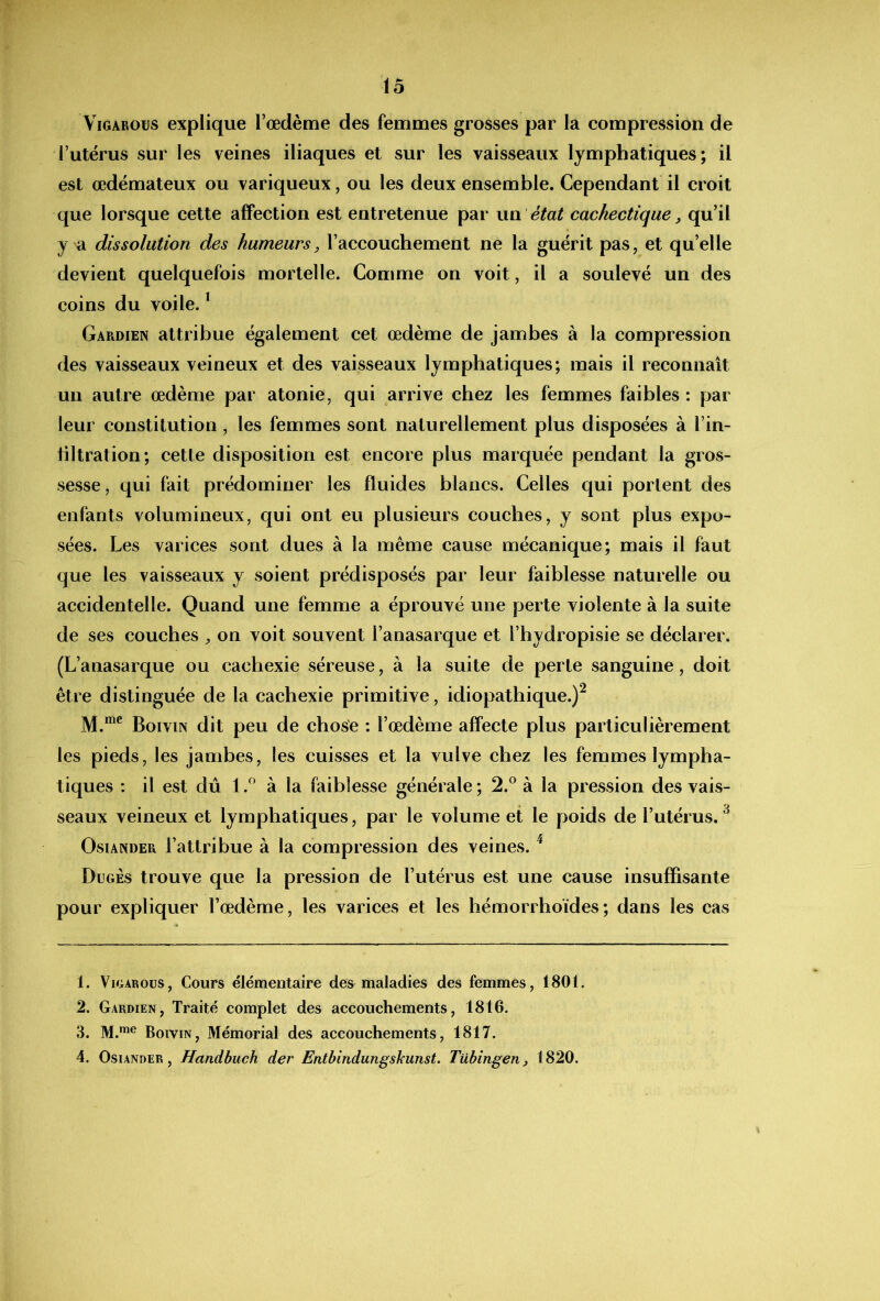 ViGAROüs explique l’œdème des femmes grosses par la compression de l’utérus sur les veines iliaques et sur les vaisseaux lymphatiques; il est œdémateux ou variqueux, ou les deux ensemble. Cependant il croit que lorsque cette affection est entretenue par wu. état cachectique, qu’il y a dissolution des humeurs, l’accouchement ne la guérit pas, et qu’elle devient quelquefois mortelle. Comme on voit, il a soulevé un des coins du voile. ^ Gardien attribue également cet œdème de jambes à la compression des vaisseaux veineux et des vaisseaux lymphatiques; mais il reconnaît un autre œdème par atonie, qui arrive chez les femmes faibles : par leur constitution, les femmes sont naturellement plus disposées à l’in- tiltration; cette disposition est encore plus marquée pendant la gros- sesse, qui fait prédominer les fluides blancs. Celles qui portent des enfants volumineux, qui ont eu plusieurs couches, y sont plus expo- sées. Les varices sont dues à la même cause mécanique; mais il faut que les vaisseaux y soient prédisposés par leur faiblesse naturelle ou accidentelle. Quand une femme a éprouvé une perte violente à la suite de ses couches , on voit souvent l’anasarque et l’bydropisie se déclarer. (L’anasarque ou cachexie séreuse, à la suite de perte sanguine, doit être distinguée de la cachexie primitive, idiopathique.)^ M.*® Boivin dit peu de chose : l’œdème affecte plus particulièrement les pieds, les jambes, les cuisses et la vulve chez les femmes lympha- tiques : il est dû 1 à la faiblesse générale ; 2.® à la pression des vais- seaux veineux et lymphatiques, par le volume et le poids de l’utérus. ^ OsiANDER l’attribue à la compression des veines. ^ Dügès trouve que la pression de l’utérus est une cause insuffisante pour expliquer l’œdème, les varices et les hémorrhoïdes; dans les cas 1. ViGAROüS, Cours élémentaire des maladies des femmes, 1801. 2. Gardien, Traité complet des accouchements, 1816. 3. M.™® Boivin, Mémorial des accouchements, 1817. 4. OsiANDER, Handbuch der Entbindungskunst. Tübingen, 1820.