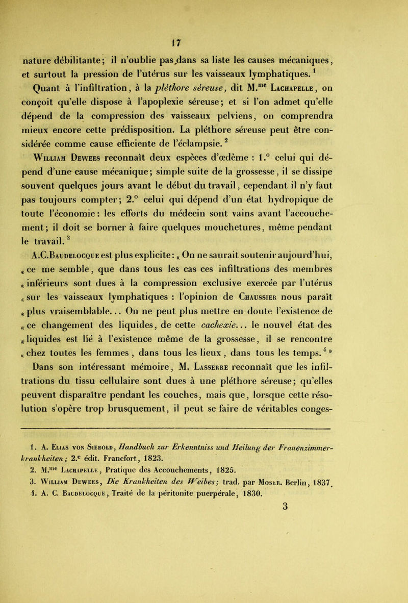 nature débilitante; il n’oublie pas,dans sa liste les causes mécaniques, et surtout la pression de l’utérus sur les vaisseaux lymphatiques. ^ Quant à l’infiltration, à la pléthore séreuse, dit M.*”® Lachapelle, on conçoit qu’elle dispose à l’apoplexie séreuse; et si l’on admet qu’elle dépend de la compression des vaisseaux pelviens, on comprendra mieux encore cette prédisposition. La pléthore séreuse peut être con- sidérée comme cause efficiente de l’éclampsie. ^ William Dewees reconnaît deux espèces d’œdème : 1.® celui qui dé- pend d’une cause mécanique; simple suite de la grossesse, il se dissipe souvent quelques jours avant le début du travail, cependant il n’y faut pas toujours compter; 2.° celui qui dépend d’un état hydropique de toute l’économie ; les efforts du médecin sont vains avant l’accouche- ment; il doit se borner à faire quelques mouchetures, même pendant le travail. ^ A.C.Bacdelocqije est plus explicite: « On ne saurait soutenir aujourd’hui, « ce me semble, que dans tous les cas ces infiltrations des membres « inférieurs sont dues à la compression exclusive exercée par l’utérus « sur les vaisseaux lymphatiques : l’opinion de Chaussier nous paraît « plus vraisemblable... On ne peut plus mettre en doute l’existence de «ce changement des liquides, de cette cachexie.., le nouvel état des « liquides est lié à l’existence même de la grossesse, il se rencontre « chez toutes les femmes , dans tous les lieux, dans tous les temps. ^ ® Dans son intéressant mémoire, M. Lasserre reconnaît que les infil- trations du tissu cellulaire sont dues à une pléthore séreuse; qu’elles peuvent disparaître pendant les couches, mais que, lorsque cette réso- lution s’opère trop brusquement, il peut se faire de véritables conges- 1. A. Elias von Siebold, Handbuch zur Erkenntniss und Heilung der Frauenzimmer- Jfranhheiten; 2.® édit. Francfort, 1823. 2. Lachapelle, Pratique des Accouchements, 1825. 3. William Dewees, Die Krankheiten des fVeihes; trad. par Moser. Berlin, 1837, 4. A. C. Baldelocqle, Traité de la péritonite puerpérale, 1830. 3