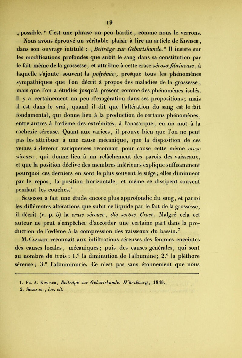 « possible. * C’est une phrase un peu hardie , comme nous le verrons. Nous avons éprouvé un véritable plaisir à lire un article de Kiwisch , dans son ouvrage intitulé : « Beitrcige zur Gebiirtskunde, Il insiste sur les modifications profondes que subit le sang dans sa constitution par le fait même de la grossesse, et attribue à cette crase séroso-fibrineuse, à laquelle s’ajoute souvent la polyèmie*, prevue tous les phénomènes sympathiques que l’on décrit à propos des maladies de la grossesse , mais que l’on a étudiés jusqu’à présent comme des phénomènes isolés. 11 y a certainement un peu d’exagération dans ses propositions ; mais il est dans le vrai, quand il dit que l’altération du sang est le fait fondamental, qui donne lieu à la production de certains phénomènes, entre autres à l’œdème des extrémités, à l’anasarque, en un mot à la cachexie séreuse. Quant aux varices, il prouve bien que l’on ne peut pas les attribuer à une cause mécanique, que la disposition de ces veines à devenir variqueuses reconnaît pour cause cette même crase séreuse ^ qui donne lieu à un relâchement des parois des vaisseaux, et que la position déclive des membres inférieurs explique suffisamment pourquoi ces derniers en sont le plus souvent le siège; elles diminuent par le repos, la position horizontale, et même se dissipent souvent pendant les couches.^ ScANzoNi a fait une étude encore plus approfondie du sang, et parmi les différentes altérations que subit ce liquide par le fait de la grossesse, il décrit (v. p. 5) la crase séreuse, die serose Crase. Malgré cela cet auteur ne peut s’empêcher d’accorder une certaine part dans la pro- duction de l’œdème à la compression des vaisseaux du bassin.^ M. Cazeaux reconnaît aux infiltrations séreuses des femmes enceintes des causes locales, mécaniques; puis des causes générales, qui sont au nombre de trois : l.° la diminution de l’albumine; 2.® la pléthore séreuse ; 3.® l’albuminurie. Ce n’est pas sans étonnement que nous 1. Fr. A. Kiwisch, Beitràge zur Geburtskunde. fVürzhourgj 1848. 2. ScANzoNi, loc. cit.