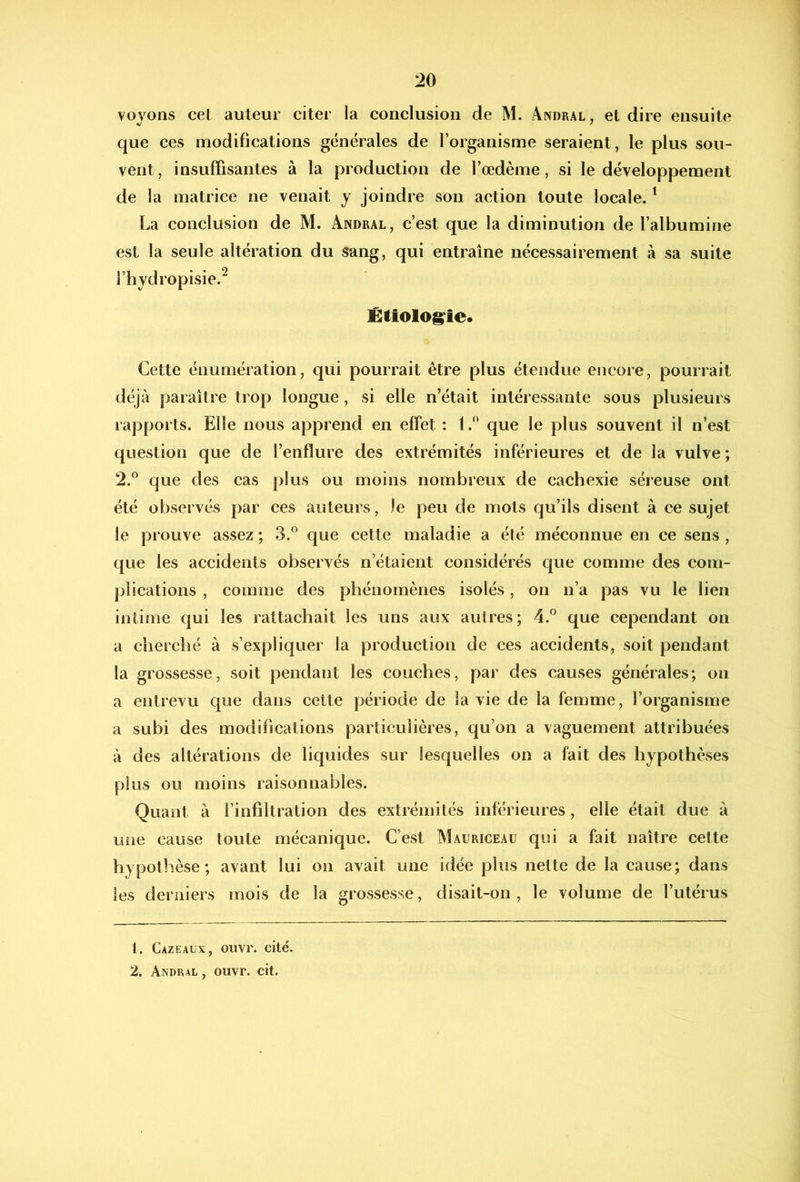 voyons cet auteur citer la conclusion de M. Andral, et dire ensuite que ces modifications générales de l’organisme seraient, le plus sou- vent , insuffisantes à la production de l’œdème, si le développement de la matrice ne venait y joindre son action toute locale. ^ La conclusion de M. Andral, c’est que la diminution de l’albumine est la seule altération du sang, qui entraîne nécessairement à sa suite l’hydropisie.^ Êiiolog^ie. Cette énumération, qui pourrait être plus étendue encore, pourrait déjà paraître trop longue, si elle n’était intéressante sous plusieurs rapports. Elle nous apprend en effet ; 1.^ que le plus souvent il n’est question que de l’enflure des extrémités inférieures et de la vulve ; 2.® que des cas plus ou moins nombreux de cachexie séreuse ont été observés par ces auteurs, le peu de mots qu’ils disent à ce sujet le prouve assez ; 3.® que cette maladie a été méconnue en ce sens , que les accidents observés n’étaient considérés que comme des com- plications , comme des phénomènes isolés, on n’a pas vu le lien intime qui les rattachait les uns aux autres; 4.° que cependant on a cherché à s’expliquer la production de ces accidents, soit pendant la grossesse, soit pendant les couches, par des causes générales; on a entrevu que dans cette période de la vie de la femme, l’organisme a subi des modifications particulières, qu’on a vaguement attribuées à des altérations de liquides sur lesquelles on a fait des hypothèses pins ou moins raisonnables. Quant à l’infiltration des extrémités inférieures, elle était due à une cause toute mécanique. C’est Mauriceau qui a fait naître cette hypothèse; avant lui on avait une idée plus nette de la cause; dans les derniers mois de la grossesse, disait-on, le volume de l’utérus 1. Cazeaux, ouvr. cité. 2. Andral, ouvr. cit.