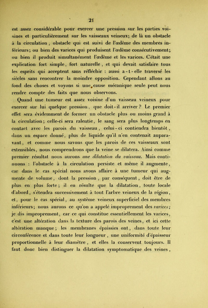 est assez considérable pour exercer une pression sur les parties voi- sines et particulièrement sur les vaisseaux veineux; de là un obstacle à la circulation , obstacle qui est suivi de l’œdème des membres in- férieurs; ou bien des varices qui produisent l’œdème consécutivement; ou bien il produit simultanément l’œdème et les varices. C’était une explication fort simple, fort naturelle, et qui devait satisfaire tous les esprits qui acceptent sans réfléchir : aussi a -1 - elle traversé les siècles sans rencontrer la moindre opposition. Cependant allons au fond des choses et voyons si une^cause mécanique seule peut nous rendre compte des faits que nous observons. Quand une tumeur est assez voisine d’un vaisseau veineux pour exercer sur lui quelque pression, que doit-il arriver? Le premier effet sera évidemment de former un obstacle plus ou moins ^rand à la circulation ; celle-ci sera ralentie, le sang sera plus longtemps en contact avec les parois du vaisseau , celui - ci contiendra bientôt , dans un espace donné, plus de liquide qu’il n’en contenait aupara- vant, et comme nous savons que les parois de ces vaisseaux sont extensibles, nous comprendrons que la veine se dilatera. Ainsi comme premier résultat nous aurons une dilatation du vaisseau. Mais conti- nuons ; l’obstacle à la circulation persiste et même il augmente, car dans le cas spécial nous avons affaire à une tumeur qui aug- mente de volume, dont la pression , par conséquent, doit être de plus en plus forte ; il en résulte que la dilatation, toute locale d’abord, s’étendra successivement à tout l’arbre veineux de la région, et, pour le cas spécial, au système veineux superficiel des membres inférieurs; nous aurons ce qu’on a appelé improprement des varices; je dis improprement, car ce qui constitue essentiellement les varices, c’est une altération dans la texture des parois des veines, et ici cette altération manque ; les membranes épaissies ont, dans toute leur circonférence et dans toute leur longueur, une uniformité d’épaisseur proportionnelle à leur diamètre , et elles la conservent toujours. Il faut donc bien distinguer la dilatation symptomatique des veines ,