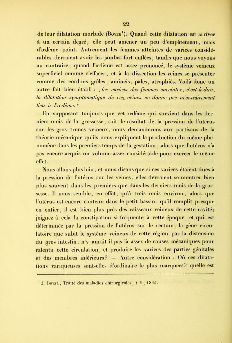 de leur dilatation morbide (Boyer*). Quand cette dilatation est arrivée à un certain degré, elle peut amener un peu d’empâtement, mais d’œdème point. Autrement les femmes atteintes de varices considé- rables devraient avoir les jambes fort enflées, tandis que nous voyons au contraire, quand l’œdème est assez prononcé, le système veineux superficiel comme s’effacer, et à la dissection les veines se présenter comme des cordons grêles, amincis, pâles, atrophiés. Voilà donc un autre fait bien établi : „varices des femmes enceintes, cest-à-dire, la dilatation symptomatique de ces^ veines ne donne pas nécessairement lieu à l'œdème, ® En supposant toujours que cet œdème qui survient dans les der- niers mois de la grossesse, soit le résultat de la pression de l’utérus sur les gros troncs veineux, nous demanderons aux partisans de la théorie mécanique qu’ils nous expliquent la production du même phé- nomène dans les premiers temps de la gestation, alors que l’utérus n’a pas encore acquis un volume assez considérable pour exeicer le même effet. Nous allons plus loin, et nous disons que si ces varices étaient dues à la pression de l’utérus sur les veines, elles devraient se montrer bien plus souvent dans les premiers que dans les derniers mois de la gros- sesse. Il nous semble, en effet, qu’à trois mois environ, alors que l’utérus est encore contenu dans le petit bassin, qu’il remplit presque en entier, il est bien plus près des vaisseaux veineux de cette cavité; joignez à cela la constipation si fréquente à cette époque, et qui est déterminée par la pression de l’utérus sur le rectum, la gêne circu- latoire que subit le système veineux de cette région par la distension du gros intestin, n’y aurait-il pas là assez de causes mécaniques pour ralentir cette circulation, et produire les varices des parties génitales et des membres inférieurs? — Autre considération : Où ces dilata- tions variqueuses sont-elles d’ordinaire le plus marquées? quelle est 1. Boyer, Traité des maladies chirurgicales, t.II, 1845.