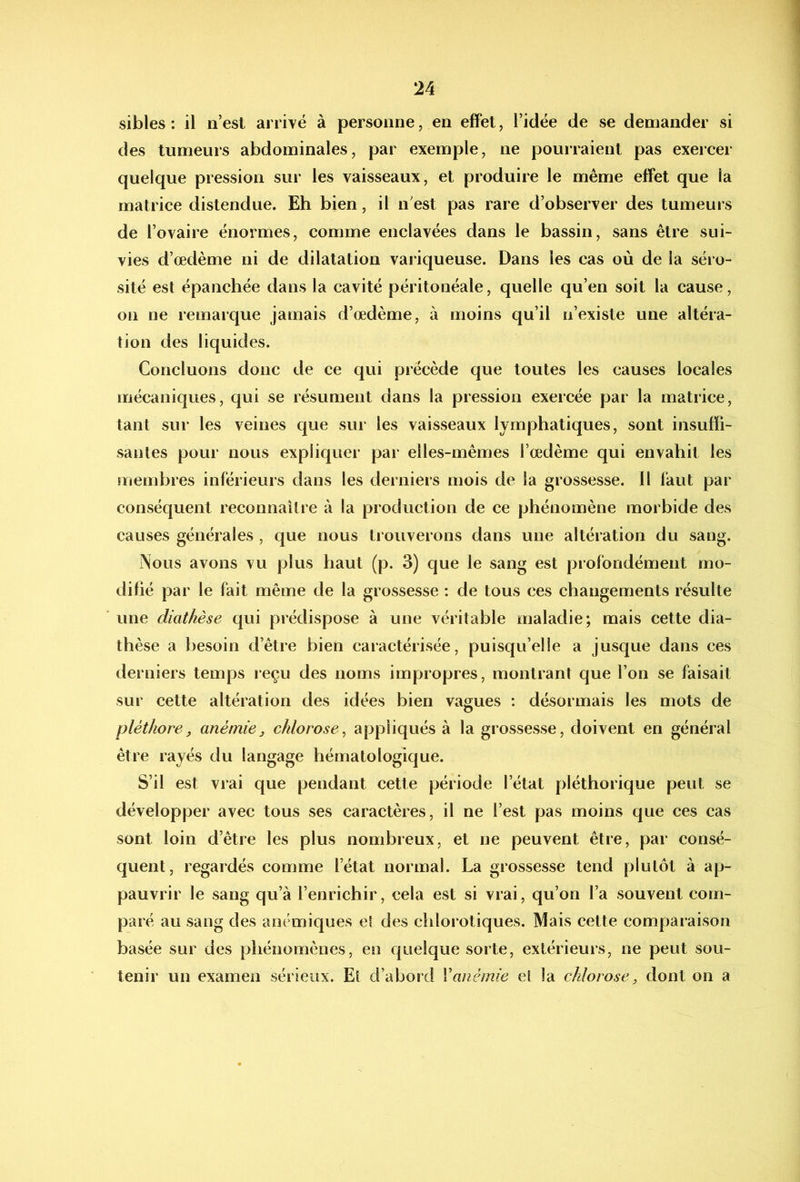 sibles : il n’est arrivé à personne, en effet, l’idée de se demander si des tumeurs abdominales, par exemple, ne pouiraient pas exercer quelque pression sur les vaisseaux, et produire le même effet que la matrice distendue. Eh bien, il n’est pas rare d’observer des tumeurs de l’ovaire énormes, comme enclavées dans le bassin, sans être sui- vies d’œdème ni de dilatation variqueuse. Dans les cas où de la séi o- sité est épanchée dans la cavité péritonéale, quelle qu’en soit la cause, on ne remarque jamais d’œdème, à moins qu’il n’existe une altéra- tion des liquides. Concluons donc de ce qui précède que toutes les causes locales mécaniques, qui se résument dans la pression exercée par la matrice, tant sur les veines que sur les vaisseaux lymphatiques, sont insuffi- santes pour nous expliquer par elles-mêmes l’œdème qui envahit les membres inférieurs dans les derniers mois de la grossesse. Il faut par conséquent reconnaître à la production de ce phénomène morbide des causes générales , que nous trouverons dans une altération du sang. Nous avons vu plus haut (p. 3) que le sang est profondément mo- difié par le fait même de la grossesse : de tous ces changements résulte une diathèse qui prédispose à une véritable maladie; mais cette dia- thèse a besoin d’être bien caractérisée, puisqu’elle a jusque dans ces derniers temps reçu des noms impropres, montrant que l’on se faisait sur cette altération des idées bien vagues : désormais les mots de pléthore, anémie, chlorose^ appliqués à la grossesse, doivent en général être rayés du langage hématologique. S’il est vrai que pendant cette période l’état pléthorique peut se développer avec tous ses caractères, il ne l’est pas moins que ces cas sont loin d’être les plus nombreux, et ne peuvent être, par consé- quent, regardés comme l’état normal. La grossesse tend plutôt à ap- pauvrir le sang qu’à l’enrichir, cela est si vrai, qu’on l’a souvent com- paré au sang des anémiques el des chlorotiques. Mais cette comparaison basée sur des phénomènes, en quelque sorte, extérieurs, ne peut sou- tenir un examen sérieux. Et d’abord Vanémie et la chlorose, dont on a