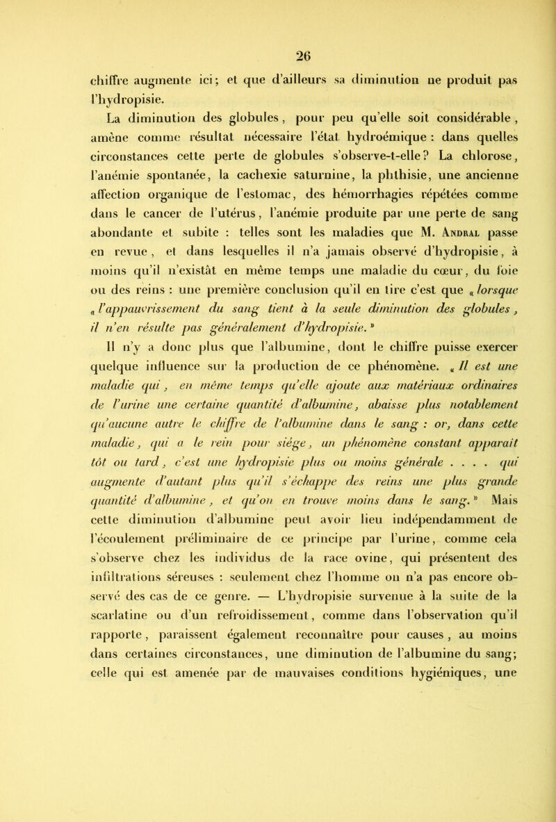 chiffre augmente ici; et que d’ailleurs sa diminution ne produit pas riiydropisie. La diminution des globules, pour peu qu’elle soit considérable , amène comme résultat nécessaire l’état hjdroémique : dans quelles circonstances cette perte de globules s’observe-t-elle? La chlorose, l’anémie spontanée, la cachexie saturnine, la phthisie, une ancienne affection organique de l’estomac, des hémorrhagies répétées comme dans le cancer de l’utérus, l’anémie produite par une perte de sang abondante et subite : telles sont les maladies que M. Andral passe en revue, et dans lesquelles il n’a jamais observé d’hjdropisie, à moins qu’il n’existât en même temps une maladie du cœur, du foie ou des reins : une première conclusion qu’il en tire c’est que (Jorsque « rappauvrissement du sang tient à la seule diminution des globules, il nen résulte pas généralement d'hydropisie. ® Il n’y a donc plus que l’albumine, dont le chiffre puisse exercer quelque influence sur la production de ce phénomène. « Il est une maladie qui ^ en même temps qu elle ajoute aux matériaux ordinaires de rurine une certaine quantité d'albumine j abaisse plus notablement qu aucune autre le chij^re de l'albumine dans le sang : or, dans cette maladie, qui a le rein pour siège, un phénomène constant apparaît tôt ou tard, cest une hydropisie plus ou moins générale .... qui augmente d'autant plus qu'il s'échappe des reins une plus grande quantité d'albumine, et qu'on en trouve moins dans le sang. Mais cette diminution d’albumine peut avoir lieu indépendamment de l’écoulement préliminaire de ce principe par l’urine, comme cela s’observe chez les individus de la race ovine, qui présentent des infiltrations séreuses : seulement chez l’homme on n’a pas encore ob- servé des cas de ce genre. — L’hydropisie survenue à la suite de la scarlatine ou d’un refroidissement, comme dans l’observation qu’il rapporte, paraissent également reconnaître pour causes , au moins dans certaines circonstances, une diminution de l’albumine du sang; celle qui est amenée par de mauvaises conditions hygiéniques, une