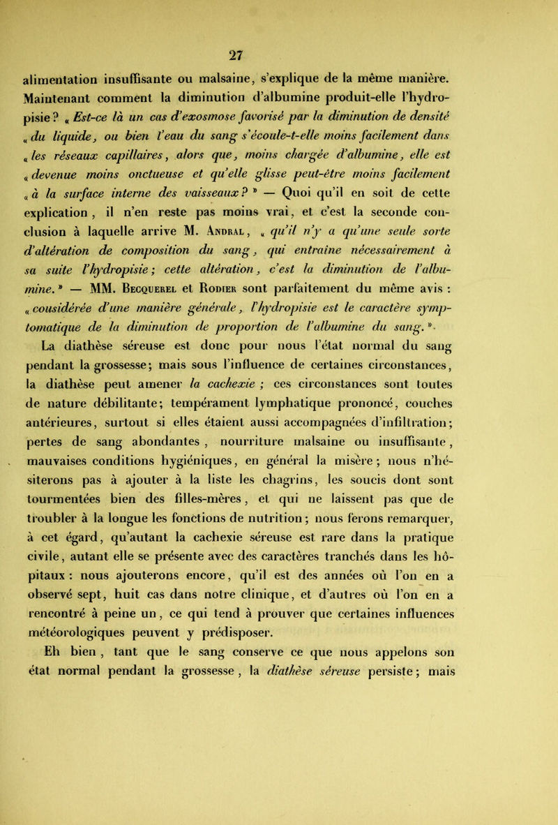 alimentation insuffisante ou malsaine, s’explique de la même manière. Maintenant comment la diminution d’albumine produit-elle l’hjdro- pisie ? « Est-ce là un cas d'eæosmose favorisé par la diminution de densité ^du liquide, ou bien Veau du sang s'écoule-t-elle moins facilement dans ^^les réseaux capillaires y alors que, moins chargée d'albumine, elle est « devenue moins onctueuse et quelle glisse peut-être moins facilement à la surface interne des vaisseaux ? ^ — Quoi qu’il en soit de cette explication , il n’en reste pas moins Trai, et c’est la seconde con- clusion à laquelle arrive M. Andral , « quil ny a quune seule sorte d'altération de composition du sang, qui entraîne nécessairement à sa suite l'hydropisie ; cette altération, c'est la diminution de l'albu- mine, ® — MM. Becquerel et Rodier sont parfaitement du même avis : considérée d'une manière générale, Vhydropisie est le caractère symp- tomatique de la diminution de proportion de l'albumine du sang, La diathèse séreuse est donc pour nous l’état normal du sang pendant la grossesse; mais sous l’influence de certaines circonstances, la diathèse peut amener la cachexie ; ces circonstances sont toutes de nature débilitante; tempérament lymphatique prononcé, couches antérieures, surtout si elles étaient aussi accompagnées d’infiltration; pertes de sang abondantes , nourriture malsaine ou insuffisante, mauvaises conditions hygiéniques, en général la misère; nous n’hé- siterons pas à ajouter à la liste les chagrins, les soucis dont sont tourmentées bien des filles-mères, et qui ne laissent pas que de troubler à la longue les fonctions de nutrition ; nous ferons remarquer, à cet égard, qu’autant la cachexie séreuse est rare dans la pratique civile, autant elle se présente avec des caractères tranchés dans les hô- pitaux : nous ajouterons encore, qu’il est des années où l’on en a observé sept, huit cas dans notre clinique, et d’autres où l’on en a rencontré à peine un, ce qui tend à prouver que certaines influences météorologiques peuvent y prédisposer. Eh bien , tant que le sang conserve ce que nous appelons son état normal pendant la grossesse , la diathèse séreuse persiste ; mais