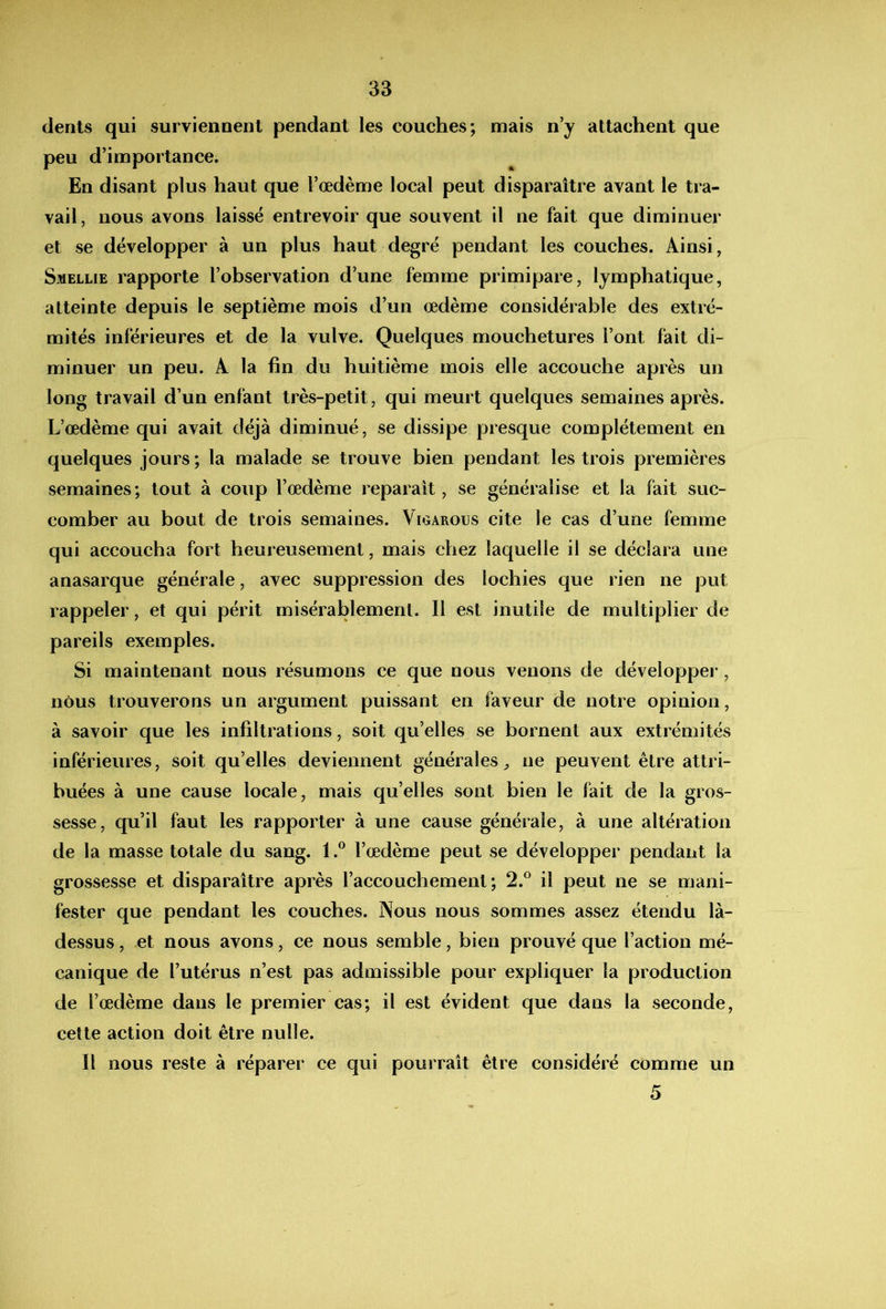 dents qui surviennent pendant les couches; mais n’y attachent que peu d’importance. En disant plus haut que l’œdème local peut disparaître avant le tra- vail, nous avons laissé entrevoir que souvent il ne fait que diminuer et se développer à un plus haut degré pendant les couches. Ainsi, Smellie rapporte l’observation d’une femme primipare, lymphatique, atteinte depuis le septième mois d’un œdème considérable des extré- mités inférieures et de la vulve. Quelques mouchetures l’ont fait di- minuer un peu. A la fin du huitième mois elle accouche après un long travail d’un enfant très-petit, qui meurt quelques semaines après. L’œdème qui avait déjà diminué, se dissipe presque complètement en quelques jours; la malade se trouve bien pendant les trois premières semaines; tout à coup l’œdème reparaît, se généralise et la fait suc- comber au bout de trois semaines. Vigarous cite le cas d’une femme qui accoucha fort heureusement, mais chez laquelle il se déclara une anasarque générale, avec suppression des lochies que rien ne put rappeler, et qui périt misérablement. Il est inutile de multiplier de pareils exemples. Si maintenant nous résumons ce que nous venons de développer , nous trouverons un argument puissant en faveur de notre opinion, à savoir que les infiltrations, soit qu’elles se bornent aux extrémités inférieures, soit qu’elles deviennent générales^ ne peuvent être attri- buées à une cause locale, mais qu’elles sont bien le fait de la gros- sesse, qu’il faut les rapporter à une cause générale, à une altération de la masse totale du sang. 1l’œdème peut se développer pendant la grossesse et disparaître après l’accouchement; 2.° il peut ne se mani- fester que pendant les couches. Nous nous sommes assez étendu là- dessus, et nous avons, ce nous semble, bien prouvé que l’action mé- canique de l’utérus n’est pas admissible pour expliquer la production de l’œdème dans le premier cas; il est évident que dans la seconde, cette action doit être nulle. Il nous reste à réparer ce qui pourrait être considéré comme un 5