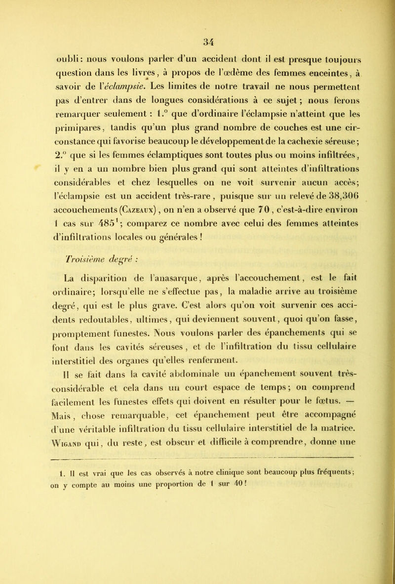 oubli: nous voulons parler d’un accident dont il est presque toujours question dans les livres, à propos de l’œdème des femmes enceintes, à savoir de Véclampsie. Les limites de notre travail ne nous permettent pas d’entrer dans de longues considérations à ce sujet ; nous ferons remarquer seulement : 1.® que d’ordinaire l’éclampsie n’atteint que les primipares, tandis qu’un plus grand nombre de couches est une cir- constance qui favorise beaucoup le développement de la cachexie séreuse; 2.” que si les femmes éclamptiques sont toutes plus ou moins infiltrées, il y en a un nombre bien plus grand qui sont atteintes d’infiltrations considérables et chez lesquelles on ne voit survenir aucun accès; l’éclampsie est un accident très-rare, puisque sur un relevé de 38,306 accouchements (Cazeaux) , on n’en a observé que 70 , c’est-à-dire environ i cas sur 485^; comparez ce nombre avec celui des femmes atteintes d’infiltrations locales ou générales! Troisième de^ré : La disparition de i’anasarque, après l’accouchement, est le fait ordinaire; lorsqu’elle ne s’effectue pas, la maladie arrive au troisième degré, qui est le plus grave. C’est alors qu’on voit survenir ces acci- dents redoutables, ultimes, qui deviennent souvent, quoi qu’on fasse, promptement funestes. Nous voulons parler des épanchements qui se font dans les cavités séreuses , et de l’infiltration du (issu cellulaire interstitiel des organes qu’elles renferment. Il se fait dans la cavité abdominale un épanchement souvent très- considérable et cela dans un court espace de temps; on comprend facilement les funestes effets qui doivent en résulter pour le fœtus. — Mais, chose remarquable, cet épanchement peut être accompagné d’une véritable infiltration du tissu cellulaire interstitiel de la matrice. WiGAND qui, du reste, est obscur et difficile à comprendre, donne une 1. Il est vrai que les cas observés à notre clinique sont beaucoup plus fréquents; on y compte au moins une proportion de 1 sur 40!