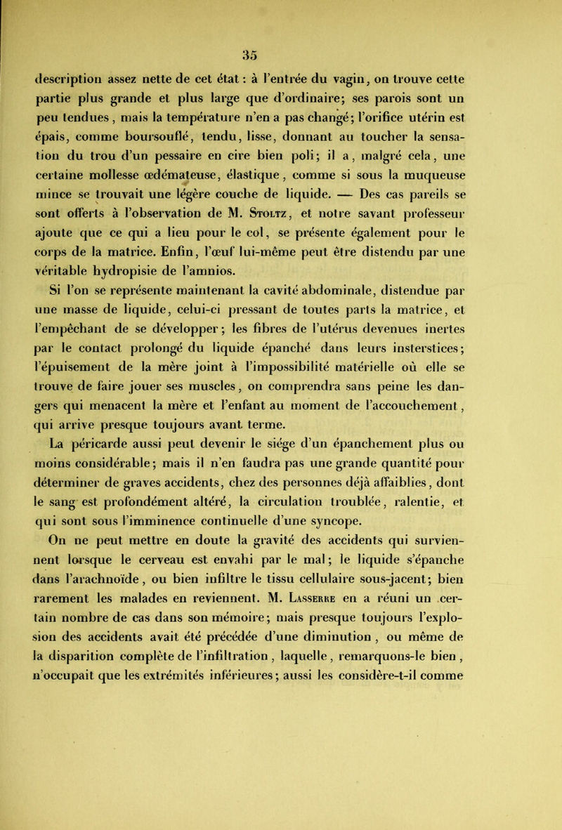 description assez nette de cet état : à l’entrée du vagin, on trouve cette partie plus grande et plus large que d’ordinaire; ses parois sont un peu tendues , mais la température n’en a pas changé; l’orifice utérin est épais, comme boursouflé, tendu, lisse, donnant au toucher la sensa- tion du trou d’un pessaire en cire bien poli; il a, malgré cela, une certaine mollesse œdémateuse, élastique, comme si sous la muqueuse mince se trouvait une légère couche de liquide. — Des cas pareils se sont offerts à l’observation de M. Stoltz, et notre savant professeur ajoute que ce qui a lieu pour le col, se présente également pour le corps de la matrice. Enfin, l’œuf lui-même peut être distendu par une véritable hjdropisie de l’amnios. Si l’on se représente maintenant la cavité abdominale, distendue par une masse de liquide, celui-ci pressant de toutes parts la matrice, et l’empêchant de se développer ; les fibres de l’utérus devenues inertes par le contact prolongé du liquide épanché dans leurs insterstices ; l’épuisement de la mère joint à l’impossibilité matérielle où elle se trouve de faire jouer ses muscles, on comprendra sans peine les dan- gers qui menacent la mère et l’enfant au moment de l’accouchement, qui arrive presque toujours avant terme. La péricarde aussi peut devenir le siège d’un épanchement plus ou moins considérable; mais il n’en faudra pas une grande quantité pour déterminer de graves accidents, chez des personnes déjà affaiblies, dont le sang est profondément altéré, la circulation troublée, ralentie, et qui sont sous l’imminence continuelle d’une syncope. On ne peut mettre en doute la gravité des accidents qui survien- nent loi sque le cerveau est envahi par le mal ; le liquide s’épanche dans l’arachnoïde, ou bien infiltre le tissu cellulaire sous-jacent; bien rarement les malades en reviennent. M. Lasserre en a réuni un cer- tain nombre de cas dans son mémoire; mais presque toujours l’explo- sion des accidents avait été précédée d’une diminution , ou même de la disparition complète de l’infiltration, laquelle, remarquons-le bien, n’occupait que les extrémités inférieures; aussi les considère-t-il comme