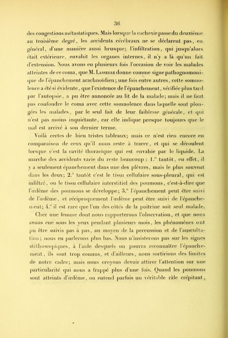 des congestions métastatiques. Mais lorsque la cachexie passe du deuxième au troisième degré, les accidents cérébraux ne se déclarent pas, en général, d’une manière aussi brusque; l’infiltration, qui jusqu’alors était extérieure, envahit les organes internes, il n’y a là qu’un fait d’extension. Nous avons eu plusieurs fois l’occasion de voir les malades atteintes de ce coma, queM. Lasserre donne comme signe pathognomoni- que de l’épanchement arachnoïdien; une fois entre autres, cetîe somno- lence a été si évidente, que l’existence de l’épanchement, vérifiée pl us tard par l’autopsie, a pu être annoncée au lit de la malade; mais il ne faut pas confondre le coma avec cette somnolence dans laquelle sont plon- gées les malades, par le seul fait de leur faiblesse générale, et qui n’est pas moins inquiétante, car elle indique presque toujours que le mal est arrivé à son dernier terme. Voilà certes de bien tristes tableaux; mais ce n’est rien encore en comparaison de ceux qu’il nous reste à tracer, et qui se déroulent lorsque c’est la cavité thoracique qui est envahie par le liquide. La marche des accidents varie du reste beaucoup : f.® tantôt, en effet, il y a seulement épanchement dans une des plèvres, mais le plus souvent dans les deux; 2.'’ tantôt c’est le tissu cellulaire sous-pleural, qui est infiltré, ou le tissu cellulaire interstitiel des poumons, c’est-à-dire que l’œdème des poumons se développe; 3.” l’épanchement peut être suivi de l’œdème, et réciproquement l’œdème peut être suivi de l’épanche- ment; 4.^’il est rare que l’un des côtés de la poitrine soit seul malade. Chez une femme dont nous rapporterons l’observation, et que nous avons eue sous les yeux pendant plusieurs mois, les phénomènes ont pu être suivis pas à pas, au moyen de la percussion et de l’ausculta- tion; nous en parlerons plus bas. Nous n’insisterons pas sur les signes stéthoscopiques, à l’aide desquels on pourra reconnaître l’épanche- ment, ils sont trop connus, et d’ailleurs, nous sortirions des limites de notre cadre; mais nous croyons devoir attirer l’attention sur une particularité qui nous a frappé plus d’une Ibis. Quand les poumons sont atteints d’œdème, on entend parfois un véritable râle crépitant.