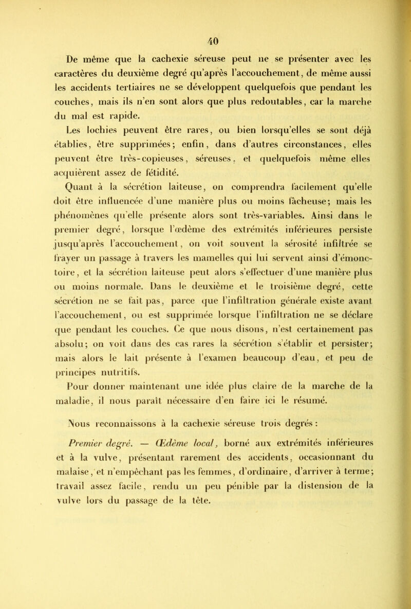 De même que la cachexie séreuse peut ne se présenter avec les caractères du deuxième degré qu’après raccouchement, de même aussi les accidents tertiaires ne se développent quelquefois que pendant les couches, mais ils n’en sont alors que plus redoutables, car la marche du mal est rapide. Les lochies peuvent être rares, ou bien lorsqu’elles se sont déjà établies, être supprimées; enfin, dans d’autres circonstances, elles peuvent être très-copieuses, séreuses, et quelquefois même elles acquièrent assez de fétidité. Quant à la sécrétion laiteuse, on comprendra facilement qu’elle doit être influencée d’une manière plus ou moins fâcheuse; mais les phénomènes qu’elle présente alors sont très-variables. Ainsi dans le premier degré, lorsque l’œdème des extrémités inférieures persiste jusqu’après raccouchement, on voit souvent la sérosité infiltrée se frayer un passage à travers les mamelles qui lui servent ainsi d’émonc- toire, et la sécrétion laiteuse peut alors s’effectuer d’une manière plus ou moins normale. Dans le deuxième et le troisième degré, cette sécrétion ne se fait pas, parce que l’infiltration générale existe avant l’accouchement, ou est supprimée lorsque l’infiltration ne se déclare que pendant les couches. Ce que nous disons, n’est certainement pas absolu; on voit dans des cas rares la sécrétion s’établir et persister; mais alors le lait présente à l’examen beaucoup d’eau, et peu de principes nutritils. Pour donner maintenant une idée plus claire de la marche de la maladie, il nous paraît nécessaire d’en faire ici le résumé. Nous reconnaissons à la cachexie séreuse trois degrés : Premier degré. — CEdème local, borné aux extrémités inférieures et à la vulve, présentant rarement des accidents, occasionnant du malaise, et n’empêchant pas les femmes, d’ordinaire, d’arriver à terme; travail assez facile, rendu un peu pénible par la distension de la vulve lors du passage de la tête.