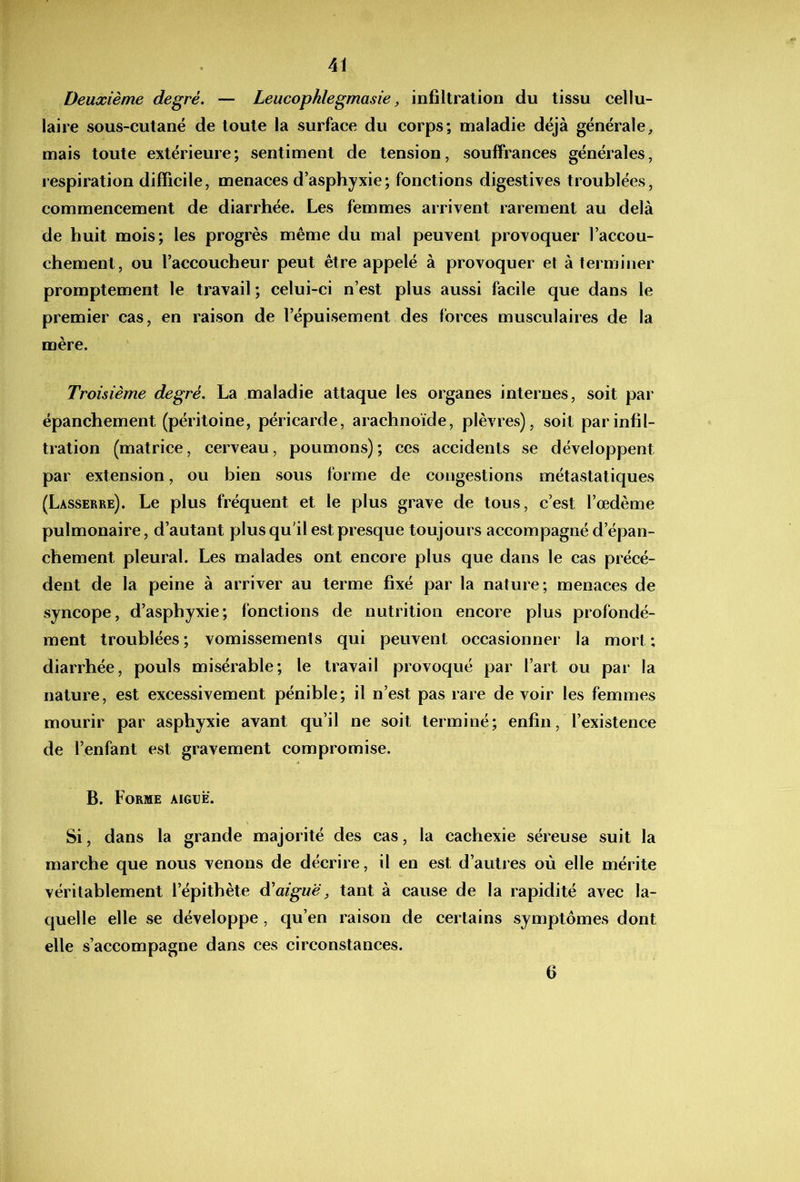 Deuxième degré, — Leucophlegmasie, infiltration du tissu cellu- laire sous-cutané de toute la surface du corps; maladie déjà générale^ mais toute extérieure; sentiment de tension, souffrances générales, respiration difficile, menaces d’asphyxie ; fonctions digestives troublées, commencement de diarrhée. Les femmes arrivent rarement au delà de huit mois; les progrès même du mal peuvent provoquer l’accou- chement, ou l’accoucheur peut être appelé à provoquer et à terminer promptement le travail; celui-ci n’est plus aussi facile que dans le premier cas, en raison de l’épuisement des forces musculaires de la mère. Troisième degré, La maladie attaque les organes internes, soit par épanchement (péritoine, péricarde, arachnoïde, plèvres), soit par infil- tration (matrice, cerveau, poumons); ces accidents se développent par extension, ou bien sous forme de congestions métastatiques (Lasserre). Le plus fréquent et le plus grave de tous, c’est l’œdème pulmonaire, d’autant plus qu’il est presque toujours accompagné d’épan- chement pleural. Les malades ont encore plus que dans le cas précé- dent de la peine à arriver au terme fixé par la nature; menaces de syncope, d’asphyxie; fonctions de nutrition encore plus profondé- ment troublées ; vomissements qui peuvent occasionner la mort ; diarrhée, pouls misérable; le travail provoqué par l’art ou par la nature, est excessivement pénible; il n’est pas rare devoir les femmes mourir par asphyxie avant qu’il ne soit terminé; enfin, l’existence de l’enfant est gravement compromise. B. Forme aiguë. Si, dans la grande majorité des cas, la cachexie séreuse suit la marche que nous venons de décrire, il en est d’autres où elle mérite véritablement l’épithète à'aiguë, tant à cause de la rapidité avec la- quelle elle se développe, qu’en raison de certains symptômes dont elle s’accompagne dans ces circonstances. 6