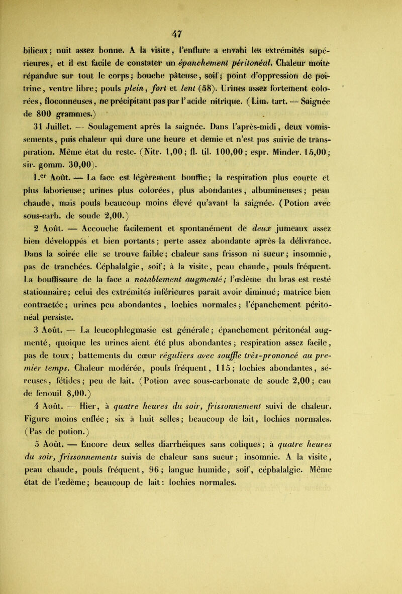 bilieux; nuit assez bonne. A la visite, l’enflufe a envahi les extrémités supé- rieures , et il est facile de constater un épctnchement péritonéal. Chaleur tnùite répandue sur tout le corps ; bouche pâteuse, soif ; point d’oppression de poi- trine , ventre libre ; pouls plein j fort et lent (Ô8). Urines assez fortement colo- rées , floconneuses, ne précipitant pas par V acide nitrique. ( Lim. tart. — Saignée de 800 grammes.) 31 Juillet. — Soulagement après la saignée. Dans Taprès-midi, deux vomis- sements , puis chaleur qui dure une heure et demie et n’est pas suivie de trans- piration. Même état du reste. (Nitr. 1,00; fl. til. 100,00; espr. Minder. 15,00; sir. gomm. 30,00). 1 Août. — La face est légèrement bouffie ; la respiration plus courte et plus laborieuse ; urines plus colorées, plus abondantes, albumineuses ; peau chaude, mais pouls beaucoup moins élevé qu’avant la saignée. (Potion avec soiis-carb. de soude 2,00.) 2 Août. — Accouche facilement et spontanément de deu^^ jumeaux assez bien développés et bien portants ; perte assez abondante après la délivrance. Dans la soirée elle se trouve faible ; chaleur sans frisson ni sueur ; insomnie, pas de tranchées. Céphalalgie, soif; à la visite, peau chaude, pouls fréquent. La bouffissure de la face a notablement augmenté; l’œdème du bras est resté stationnaire ; celui des extrémités inférieures paraît avoir diminué ; matrice bien contractée ; urines peu abondantes , lochies normales ; l’épanchement périto- néal persiste. 3 Août. — La leucophlegmasie est générale; épanchement péritonéal aug- menté , quoique les urines aient été plus abondantes ; respiration assez facile, pas de toux; battements du cœur réguliers avec souffle très-prononcé au pre- mier temps. Chaleur modérée, pouls fréquent, 115; lochies abondantes, sé- reuses , fétides ; peu de lait. ( Potion avec sous-carbonate de soude 2,00 ; eau de fenouil 8,00.) 4 Août. — Hier, à quatre heures du soir, frissonnement suivi de chaleur. Figure moins enflée; six à huit selles; beaucoup de lait, lochies normales. (Pas de potion.) 5 Août. — Encore deux selles diarrhéiques sans coliques ; à quatre heures du soir, frissonnements suivis de chaleur sans sueur ; insomnie. A la visite, peau chaude, pouls fréquent, 96; langue humide, soif, céphalalgie. Même état de l’œdème ; beaucoup de lait : lochies normales.