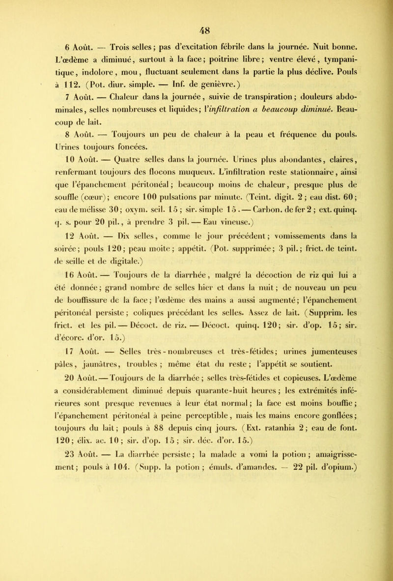 % 6 Août. — Trois selles ; pas d’excitation fébrile dans la journée. Nuit bonne. L’œdème a diminué, surtout à la face; poitrine libre; ventre élevé, tympani- tique, indolore, mou, fluctuant seulement dans la partie la plus déclive. Pouls à 112. (Pot. diur. simple. — Inf. de genièvre.) 7 Août. — Chaleur dans la journée, suivie de transpiration ; douleurs abdo- minales, selles nombreuses et liquides; Vinfiltration a beaucoup diminué. Beau- coup de lait. 8 Août. — Toujours un peu de chaleur à la peau et fréquence du pouls. Urines toujours foncées. 10 Août. — Quatre selles dans la journée. Urines plus abondantes, claires, renfermant toujours des flocons muqueux. L’infiltration reste stationnaire, ainsi que l’épancbement péritonéal; beaucoup moins de chaleur, presque plus de souffle (cœur); encore 100 pulsations par minute. (Teint, digit. 2 ; eau dist. 60; eau de mélisse 30; oxym. seil. U5; sir. simple 15. — Carbon, de fer 2 ; ext. quinq. q. s. pour 20 pii., à prendre 3 pii. — Eau vineuse.) 12 Août. — Dix selles, comme le jour précédent; vomissements dans la soirée; pouls 120; peau moite; appétit. (Pot. supprimée; 3 pii.; frict.de teint, de seille et de digitale.) 16 Août. — Toujours de la diarrhée, malgré la décoction de riz qui lui a été donnée ; grand nombre de selles hier et dans la nuit ; de nouveau un peu de bouffissure de la face; l’œdème des mains a aussi augmenté; l’épanchement péritonéal persiste; coliques précédant les selles. Assez de lait. (Supprim. les frict. et les pii.— Décoct. de riz.—Décoct. quinq. 120; sir. d’op. 15; sir. d’écorc. d’or. 15.) 17 Août. — Selles très - nombreuses et très-fétides; urines jumenteuses pales, jaunâtres, troubles; même état du reste; l’appétit se soutient. 20 Août. — Toujours de la diarrhée; selles très-fétides et copieuses. L’œdème a considérablement diminué depuis quarante-huit heures ; les extrémités infé- rieures sont presque revenues à leur état normal ; la face est moins bouffie ; l’épanchement péritonéal à peine perceptible, mais les mains encore gonflées ; toujours du lait; pouls à 88 depuis cinq jours. (Ext. ratanhia 2; eau de font. 120; élix. ac. 10; sir. d’op. 15; sir. déc. d’or. 15.) 23 Août. — La diarrhée persiste ; la malade a vomi la potion ; amaigrisse- ment; pouls à 104. (Supp. la potion ; émuls. d’amandes. — 22 pii. d’opium.)