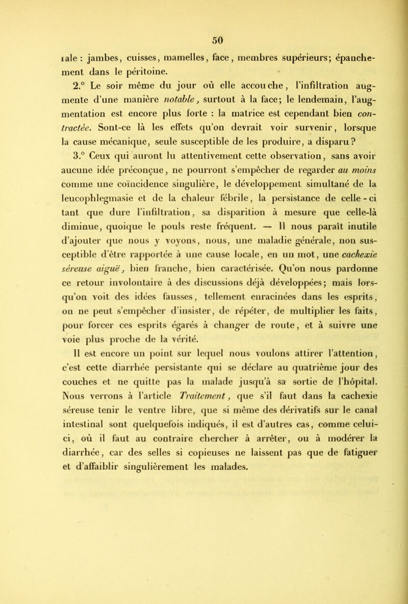 lale : jambes, cuisses, mamelles, face, membres supérieurs; épauche- ment dans le péritoine. 2. ° Le soir même du jour où elle accouche, l’infiltration aug- mente d’une manière notable, surtout à la face; le lendemain, l’aug- mentation est encore plus forte ; la matrice est cependant bien con- tractée, Sont-ce là les effets qu’on devrait voir survenir, lorsque la cause mécanique, seule susceptible de les produire, a disparu? 3. ® Ceux qui auront lu attentivement cette observation, sans avoir aucune idée préconçue, ne pourront s’empêcher de regarder au moins comme une coïncidence singulière, le développement simultané de la leucophlegmasie et de la chaleur fébrile, la persistance de celle - ci tant que dure l’infiltration, sa disparition à mesure que celle-là diminue, quoique le pouls reste fréquent. — Il nous paraît inutile d’ajouter que nous y voyons, nous, une maladie générale, non sus- ceptible d’être rapportée à une cause locale, en un mot, \xnQ cachexie séreuse aiguë^ bien franche, bien caractérisée. Qu’on nous pardonne ce retour involontaire à des discussions déjà développées; mais lors- qu’on voit des idées fausses, tellement enracinées dans les esprits, on ne peut s’empêcher d’insister, de répéter, de multiplier les faits, pour forcer ces esprits égarés à chang^er de route, et à suivre une voie plus proche de la vérité. Il est encore un point sur lequel nous voulons attirer l’attention, c’est cette diarrhée persistante qui se déclare au quatrième jour des couches et ne quitte pas la malade jusqu’à sa sortie de l’hôpital. Nous verrons à l’article Traitement, que s’il faut dans la cachexie séreuse tenir le ventre libre, que si même des dérivatifs sur le canal intestinal sont quelquefois indiqués, il est d’autres cas, comme celui- ci, où il faut au contraire chercher à arrêter, ou à modérer la diarrhée, car des selles si copieuses ne laissent pas que de fatiguer et d’affaiblir singulièrement les malades.