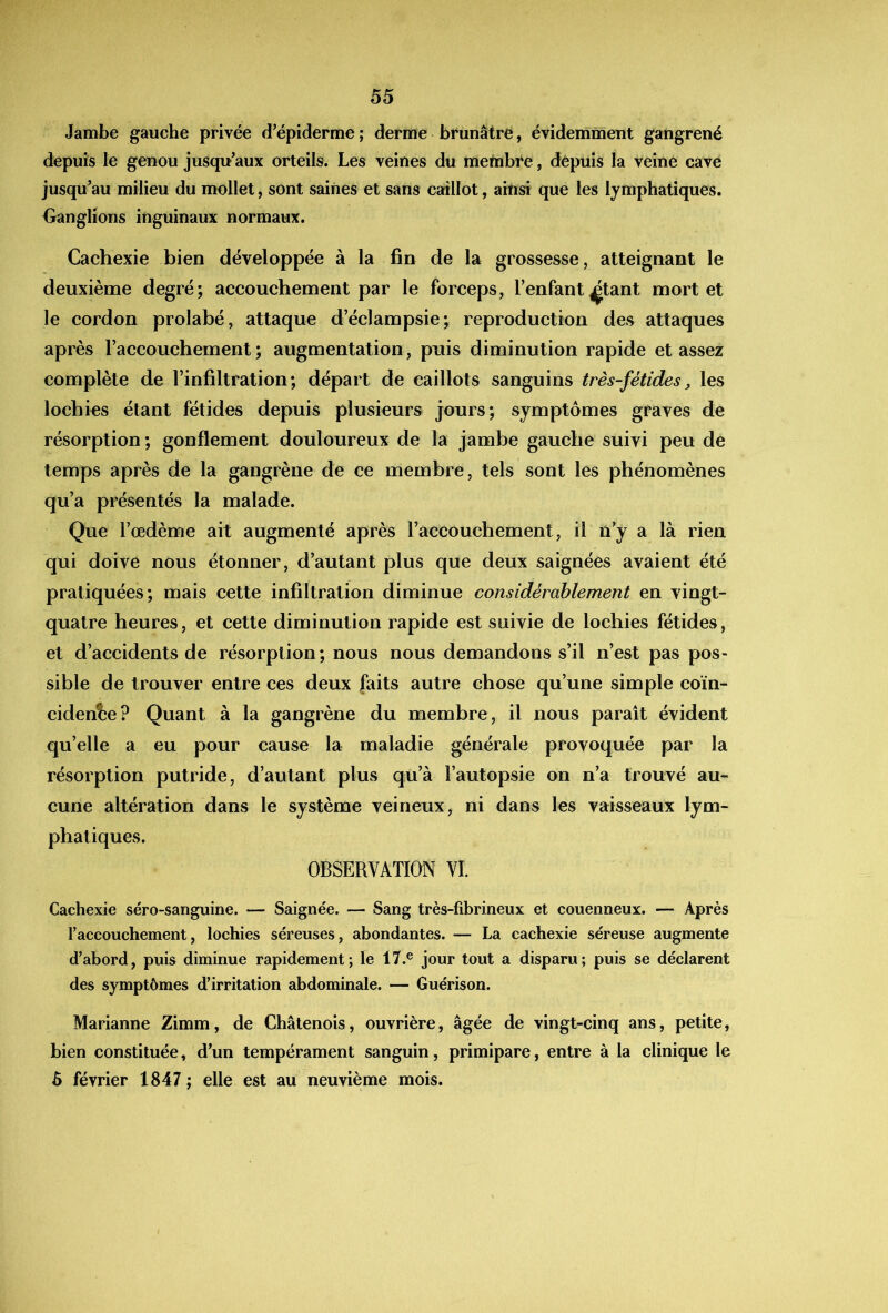 Jambe gauche privée d’épiderme ; derme brunâtre, évidernment gangrené depuis le genou jusqu’aux orteils. Les veines du metnbre, depuis la veine cave jusqu’au milieu du mollet, sont saines et sans caillot, ainsi que les lymphatiques. Ganglions inguinaux normaux. Cachexie bien développée à la fin de la grossesse, atteignant le deuxième degré; accouchement par le forceps, l’enfant^tant mortel le cordon prolabé, attaque d’éclampsie; reproduction des attaques après l’accouchement ; augmentation, puis diminution rapide et assez complète de l’infiltration; départ de caillots sanguins très-fétides, les lochies étant fétides depuis plusieurs jours; symptômes graves de résorption; gonflement douloureux de la jambe gauche suivi peu de temps après de la gangrène de ce membre, tels sont les phénomènes qu’a présentés la malade. Que l’œdème ait augmenté après l’accouchement, il n’y a là rien qui doive nous étonner, d’autant plus que deux saignées avaient été pratiquées; mais cette infiltration diminue considérablement en vingt- quatre heures, et cette diminution rapide est suivie de lochies fétides, et d’accidents de résorption; nous nous demandons s’il n’est pas pos- sible de trouver entre ces deux faits autre chose qu’une simple coïn- cidente? Quant à la gangrène du membre, il nous paraît évident qu’elle a eu pour cause la maladie générale provoquée par la résorption putride, d’autant plus qu’à l’autopsie on n’a trouvé au- cune altération dans le système veineux, ni dans les vaisseaux lym- phatiques. OBSERVATION VI. Cachexie séro-sanguine. — Saignée. — Sang très-fibrineux et couenneux. — Après raccouchement, lochies séreuses, abondantes. — La cachexie séreuse augmente d’abord, puis diminue rapidement; le 17.® jour tout a disparu; puis se déclarent des symptômes d’irritation abdominale. — Guérison. Marianne Zimm, de Châlenois, ouvrière, âgée de vingt-cinq ans, petite, bien constituée, d’un tempérament sanguin, primipare, entre à la clinique le 5 février 1847; elle est au neuvième mois.