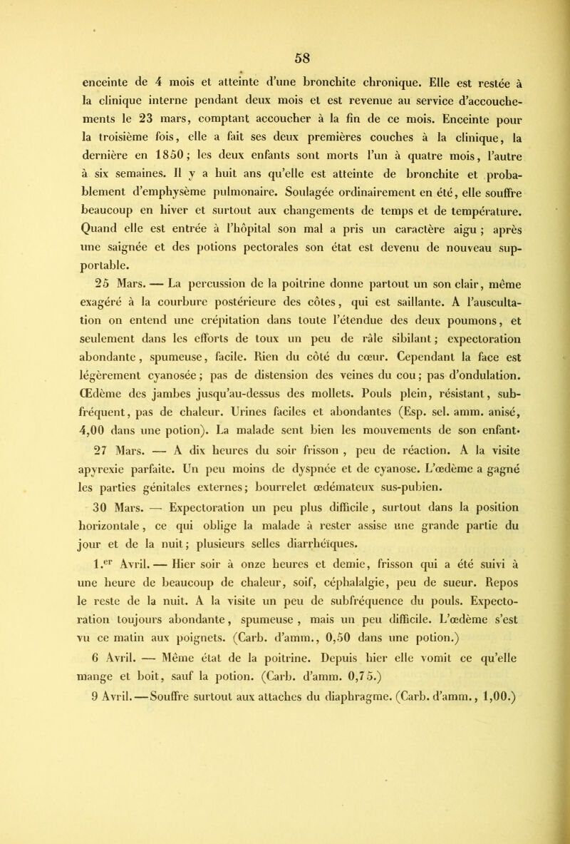 enceinte de 4 mois et atteinte d’une bronchite chronique. Elle est restée à la clinique interne pendant deux mois et est revenue au service d’accouche- ments le 23 mars, comptant accoucher à la fin de ce mois. Enceinte pour la troisième fois, elle a fait ses deux premières couches à la clinique, la dernière en 1850; les deux enfants sont morts l’un à quatre mois, l’autre à six semaines. Il y a huit ans qu’elle est atteinte de bronchite et proba- blement d’emphysème pulmonaire. Soulagée ordinairement en été, elle souffre beaucoup en hiver et surtout aux changements de temps et de température. Quand elle est entrée à l’hôpital son mal a pris un caractère aigu ; après une saignée et des potions pectorales son état est devenu de nouveau sup- portable. 2ô Mars. — La percussion de la poitrine donne partout un son clair, même exagéré à la courbure postérieure des côtes, qui est saillante. A l’ausculta- tion on entend une crépitation dans toute l’étendue des deux poumons, et seulement dans les efforts de toux un peu de râle sibilant ; expectoration abondante, spumeuse, facile. Rien du côté du cœur. Cependant la face est légèrement cyanosée ; pas de distension des veines du cou ; pas d’ondulation. Œdème des jambes jusqu’au-dessus des mollets. Pouls plein, résistant, sub- fréquent, pas de chaleur. Urines faciles et abondantes (Esp. sel. amm. anisé, 4,00 dans une potion). La malade sent bien les mouvements de son enfant» 27 Mars. — A dix heures du soir frisson , peu de réaction. A la visite apyrexie parfaite. Un peu moins de dyspnée et de cyanose. L’œdème a gagné les parties génitales externes; bourrelet œdémateux sus-pubien. 30 Mars. — Expectoration un peu plus difficile, surtout dans la position horizontale, ce qui oblige la malade à rester assise une grande partie du jour et de la nuit; plusieurs selles diarrhéiques. 1.®^' Avril.— Hier soir à onze heures et demie, frisson qui a été suivi à une heure de beaucoup de chaleur, soif, céphalalgie, peu de sueur. Repos le reste de la nuit. A la visite un peu de subfréquence du pouls. Expecto- ration toujours abondante, spumeuse , mais un peu difficile. L’œdème s’est vu ce matin aux poignets. (Carb. d’amm., 0,50 dans une potion.) 6 Avril. — Même état de la poitrine. Depuis hier elle vomit ce qu’elle mange et boit, sauf la potion. (Carb. d’amm. 0,75.) 9 Avril.—Souffre surtout aux attaches du diaphragme. (Carb. d’amm., 1,00.)