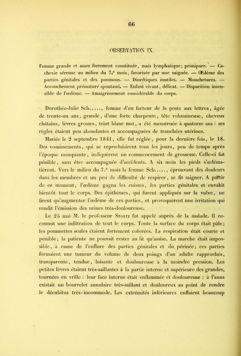 OBSERVATION IX. Femme grande et assez fortement constituée, mais lymphatique; primipare. — Ca- chexie séreuse au milieu du 7,® mois, favorisée par une saignée. — Œdème des parties génitales et des poumons. — Diurétiques inutiles. — Mouchetures. — Accouchement prématuré spontané. — Enfant vivant, délicat. — Disparition insen- sible de l’œdème. — Amaigrissement considérable du corps. Dorotliée-Julie Sch , femme d’un facteur de la poste aux lettres, âgée de trente-un ans, grande, d’une forte charpente, tête volumineuse, cheveux châtains, lèvres grosses, teint blanc mat, a été menstruée à quatorze ans : ses règles étaient peu abondantes et accompagnées de tranchées utérines. Mariée le 2 septembre 1841, elle fut réglée, pour la dernière fois, le 18. Des vomissements, qui se reproduisirent tous les jours, peu de temps après l’époque manquante, indiquèrent un commencement de grossesse. Celle-ci fut pénible, sans être accompagnée d’accidents. A six mois les pieds s’œdéma- tièrent. Vers le milieu du 7.® mois la femme Sch , éprouvant des douleurs dans les membres et un peu de difficulté de respirer, se fît saigner. A paftir de ce moment, l’œdème gagna les cuisses, les parties génitales et envahit bientôt tout le corps. Des épithèmes, qui furent appliqués sur la vulve, ne firent qu’augmenter l’œdème de ces parties, et provoquèrent une irritation qui rendit l’émission des urines très-douloureuse. Le 2ô mai M. le professeur Stoltz fut appelé auprès de la malade. 11 re- connut une infiltration de tout le corps. Toute la surface du corps était pâle ; les pommettes seules étaient fortement colorées. La respiration était courte et pénible ; la patiente ne pouvait rester au lit qu’assise. La marche était impos- sible , à cause de l’enflure des parties génitales et du périnée ; ces parties formaient une tumeur du volume de deux poings d’un adulte rapprochés, transparente, tendue, luisante et douloureuse à la moindre pression. Les petites lèvres étaient très-saillantes à la partie interne et supérieure des grandes, tournées en vrille : leur face interne était enflammée et douloureuse : à l’anus existait un bourrelet annulaire très-saillant et douloureux au point de rendre le décubitus très-incommode. Les extrémités inférieures enflaient beaucoup