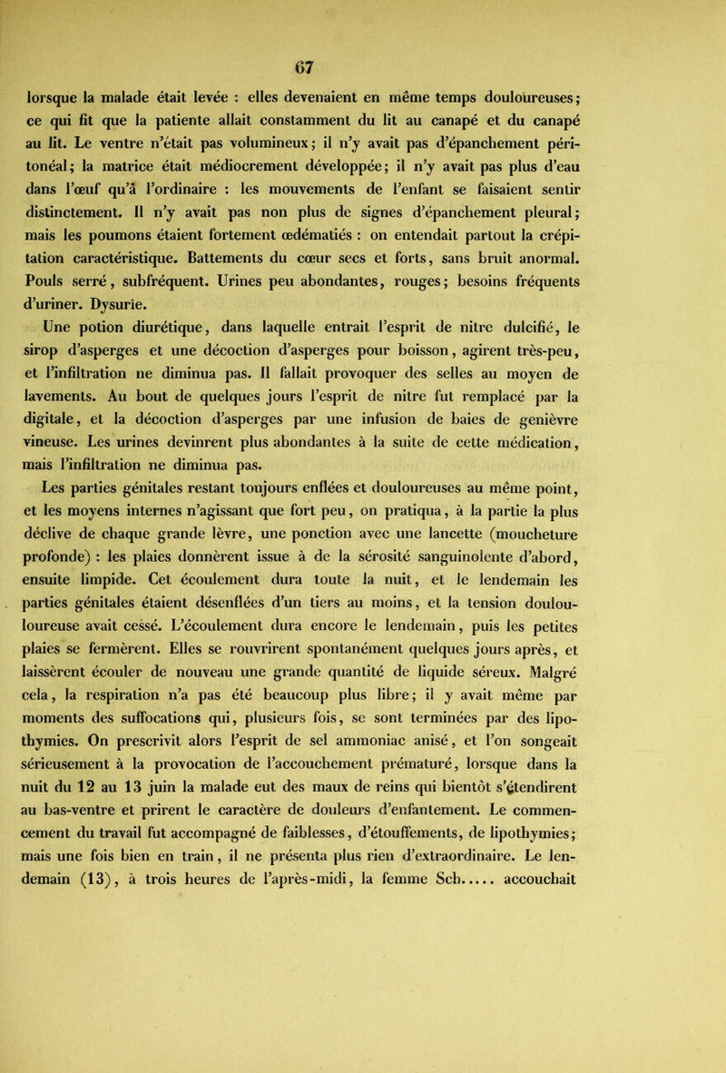 lorsque la malade était levée : elles devenaient en même temps douloureuses ; ce qui fît que la patiente allait constamment du lit au canapé et du canapé au lit. Le ventre n’était pas volumineux; il n’y avait pas d’épanchement péri- tonéal; la matrice était médiocrement développée; il n’y avait pas plus d’eau dans l’œuf qu’â l’ordinaire : les mouvements de l’enfant se faisaient sentir distinctement. 11 n’y avait pas non plus de signes d’épanchement pleural; mais les poumons étaient fortement œdématiés : on entendait partout la crépi- tation caractéristique. Battements du cœur secs et forts, sans bruit anormal. Pouls serré, subfréquent. Urines peu abondantes, rouges; besoins fréquents d’uriner. Dysurîe. Une potion diurétique, dans laquelle entrait l’esprit de nitre dulcifié, le sirop d’asperges et une décoction d’asperges pour boisson, agirent très-peu, et l’infiltration ne diminua pas. 11 fallait provoquer des selles au moyen de lavements. Au bout de quelques jours l’esprit de nitre fut remplacé par la digitale, et la décoction d’asperges par une infusion de baies de genièvre vineuse. Les urines devinrent plus abondantes à la suite de cette médication, mais l’infiltration ne diminua pas. Les parties génitales restant toujours enflées et douloureuses au même point, et les moyens internes n’agissant que fort peu, on pratiqua, à la partie la plus déclive de chaque grande lèvre, une ponction avec une lancette (moucheture profonde) : les plaies donnèrent issue à de la sérosité sanguinolente d’abord, ensuite limpide. Cet écoulement dura toute la nuit, et le lendemain les parties génitales étaient désenflées d’un tiers au moins, et la tension doulou- loureuse avait cessé. L’écoulement dura encore le lendemain, puis les petites plaies se fermèrent. Elles se rouvrirent spontanément quelques jours après, et laissèrent écouler de nouveau une grande quantité de liquide séreux. Malgré cela, la respiration n’a pas été beaucoup plus libre ; il y avait même par moments des suffocations qui, plusieurs fois, se sont terminées par des lipo- thymies. On prescrivit alors l’esprit de sel ammoniac anisé, et l’on songeait sérieusement à la provocation de l’accouchement prématuré, lorsque dans la nuit du 12 au 13 juin la malade eut des maux de reins qui bientôt s’étendirent au bas-ventre et prirent le caractère de douleurs d’enfantement. Le commen- cement du travail fut accompagné de faiblesses, d’étouffements, de lipothymies; mais une fois bien en train, il ne présenta plus rien d’extraordinaire. Le len- demain (13), à trois heures de l’après-midi, la femme Sch accouchait