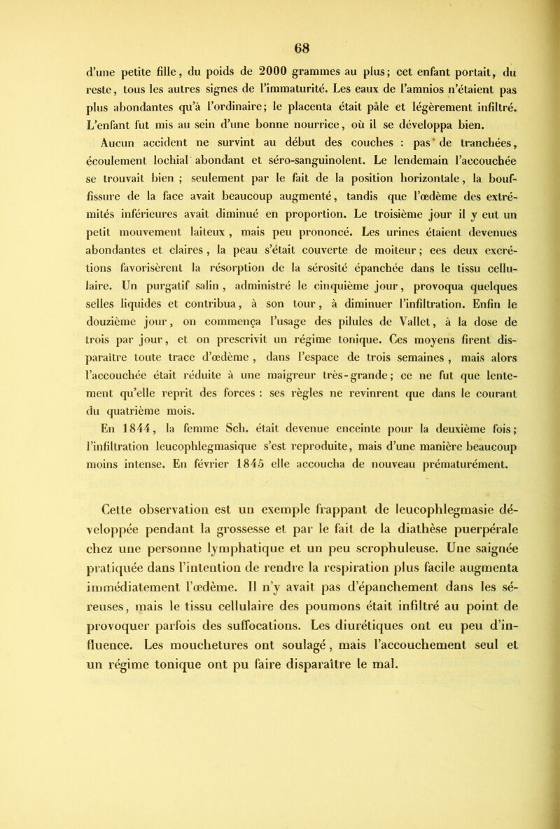 1 d’une petite fille, du poids de 2000 grammes au plus; cet enfant portait, du reste, tous les autres signes de l’immaturité. Les eaux de l’amnios n’étaient pas plus abondantes qu’à l’ordinaire; le placenta était pâle et légèrement infiltré. L’enfant fut mis au sein d’une bonne nourrice, où il se développa bien. Aucun accident ne survint au début des couches : pas ‘ de tranchées, écoulement lochial abondant et séro-sanguinolent. Le lendemain l’accouchée se trouvait bien ; seulement par le fait de la position horizontale, la bouf- fissure de la face avait beaucoup augmenté, tandis que l’œdème des extré- mités inférieures avait diminué en proportion. Le troisième jour il y eut un petit mouvement laiteux , mais peu prononcé. Les urines étaient devenues abondantes et claires, la peau s’était couverte de moiteur ; ees deux excré- tions favorisèrent la résorption de la sérosité épanchée dans le tissu cellu- laire. Un purgatif salin , administré le cinquième jour, provoqua quelques selles liquides et contribua, à son tour, à diminuer l’infiltration. Enfin le douzième jour, on commença l’usage des pilules de Vallet, à la dose de trois par jour, et on prescrivit un régime tonique. Ces moyens firent dis- paraître toute trace d’œdème , dans l’espace de trois semaines , mais alors l’accouchée était réduite à une maigreur très-grande; ce ne fut que lente- ment qu’elle reprit des forces : ses règles ne revinrent que dans le courant du quatrième mois. En 1844, la femme Sch. était devenue enceinte pour la deuxième fois; l’infiltration leucophlegmasique s’est reproduite, mais d’une manière beaucoup moins intense. En février 1845 elle accoucha de nouveau prématurément. Cette observation est un exemple frappant de leucophlegmasie dé- veloppée pendant la grossesse et par le fait de la diathèse puerpérale chez une personne lymphatique et un peu scrophuleuse. Une saignée pratiquée dans l’intention de rendre la respiration plus facile augmenta immédiatement l’œdème. Il n’y avait pas d’épanchement dans les sé- reuses , mais le tissu cellulaire des poumons était infiltré au point de provoquer parfois des suffocations. Les diurétiques ont eu peu d’in- fluence. Les mouchetures ont soulagé, mais l’accouchement seul et un régime tonique ont pu faire disparaître le mal.