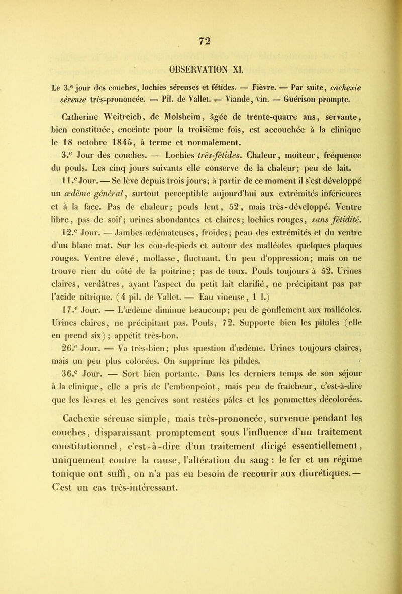 OBSERVATION XL Le 3.® jour des couches, lochies séreuses et fétides. — Fièvre. — Par suite, cachexie séreuse très-prononcée. — Pii. de Vallet, -r— Viande, vin. — Guérison prompte. Catherine Weitreich, de Molsheim, âgée de trente-quatre ans, servante, bien constituée, enceinte pour la troisième fois, est accouchée à la clinique le 18 octobre 1845, à terme et normalement. 3.^ Jour des couches. — Lochies très-fétides. Chaleur, moiteur, fréquence du pouls. Les cinq jours suivants elle conserve de la chaleur; peu de lait. 11 Jour. — Se lève depuis trois jours; à partir de ce moment il s’est développé un œdème général ^ surtout perceptible aujourd’hui aux extrémités inférieures et à la face. Pas de chaleur; pouls lent, 52, mais très-développé. Ventre libre, pas de soif; urines abondantes et claires; lochies rouges, sans fétidité, 12.® Jour. — Jambes œdémateuses, froides; peau des extrémités et du ventre d’un blanc mat. Sur les cou-de-pieds et autour des malléoles quelques plaques rouges. Ventre élevé, mollasse, fluctuant. Un peu d’oppression; mais on ne trouve rien du côté de la poitrine ; pas de toux. Pouls toujours à 52. Urines claires, verdâtres, ayant l’aspect du petit lait clarifié, ne précipitant pas par l’acide nitrique. (4 pii. de Vallet. — Eau vineuse, 1 l.) 17.® Jour. — L’œdème diminue beaucoup; peu de gonflement aux malléoles. Urines claires, ne précipitant pas. Pouls, 72. Supporte bien les pilules (elle en prend six) ; appétit très-bon. 26.® Jour. — Va très-bien; plus question d’œdème. Urines toujours claires, mais un peu plus colorées. On supprime les pilules. 36.® Jour. — Sort bien portante. Dans les derniers temps de son séjour à la clinique, elle a pris de l’embonpoint, mais peu de fraîcheur, c’est-à-dire que les lèvres et les gencives sont restées pâles et les pommettes décolorées. Cachexie séreuse simple, mais très-prononcée, survenue pendant les couches, disparaissant promptement sous l’influence d’un traitement constitutionnel, c’est-à-dire d’un traitement dirigé essentiellement, uniquement contre la cause, l’altération du sang : le fer et un régime tonique ont suffi, on n’a pas eu besoin de recourir aux diurétiques.— C’est un cas très-intéressant.